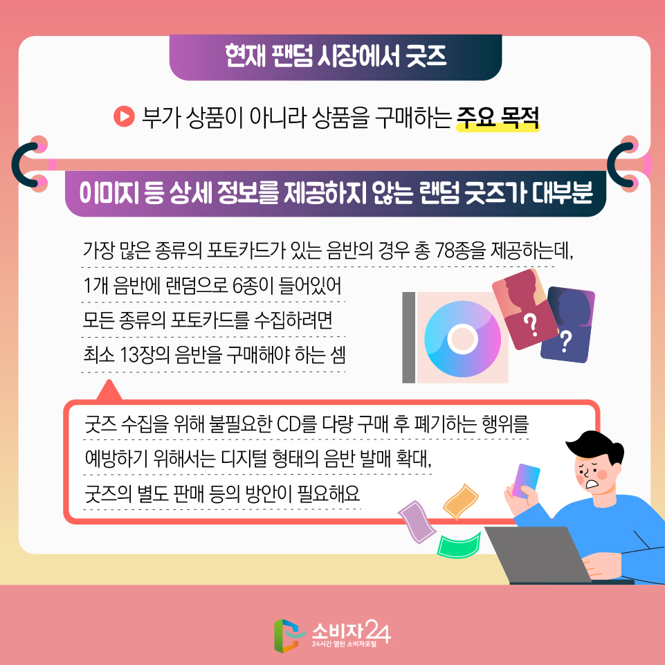 - 현재 팬덤 시장에서 굿즈 : 부가 상품이 아니라 상품을 구매하는 주요 목적 - 이미지 등 상세 정보를 제공하지 않는 랜덤 굿즈가 대부분 가장 많은 종류의 포토카드가 있는 음반의 경우 총 78종을 제공하는데, 1개 음반에 랜덤으로 6종이 들어있어 모든 종류의 포토카드를 수집하려면 최소 13장의 음반을 구매해야 하는 셈 : 굿즈 수집을 위해 불필요한 CD를 다량 구매 후 폐기하는 행위를 예방하기 위해서는 디지털 형태의 음반 발매 확대, 굿즈의 별도 판매 등의 방안이 필요해요