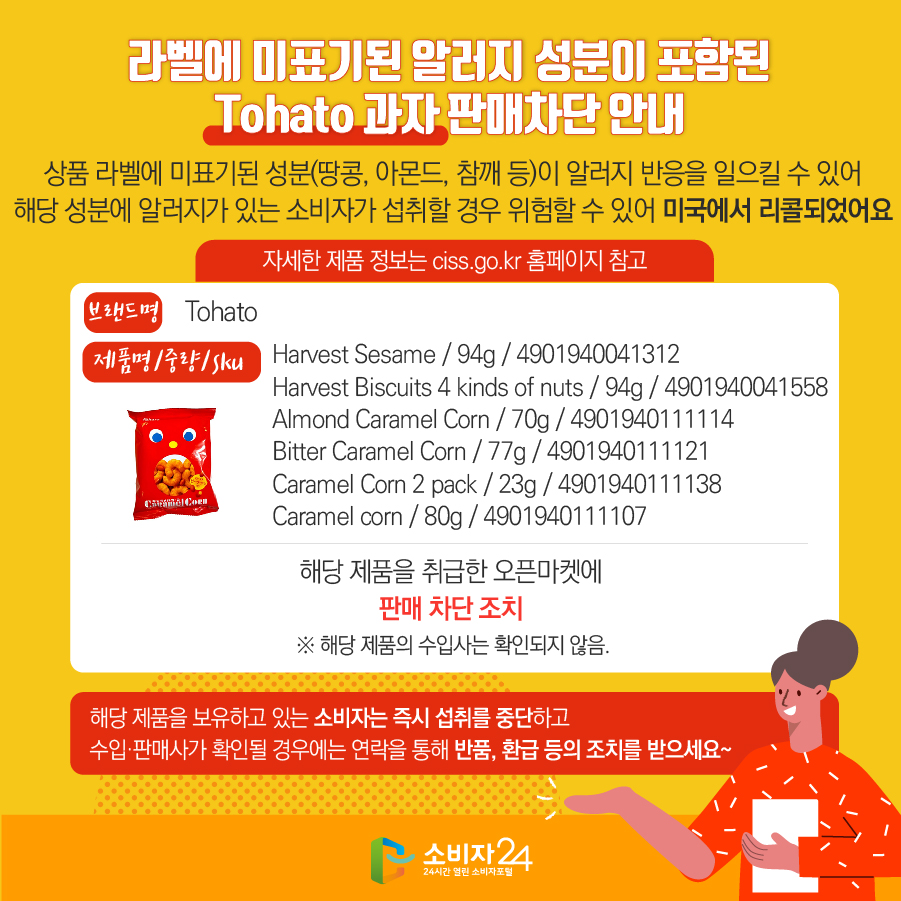 라벨에 미표기된 알러지 성분이 포함된 Tohato 과자 판매차단 안내 상품 라벨에 미표기된 성분(땅콩, 아몬드, 참깨 등)이 알러지 반응을 일으킬 수 있어 해당 성분에 알러지가 있는 소비자가 섭취할 경우 위험할 수 있어 미국에서 리콜되었어요 자세한 제품 정보는 ciss.go.kr 홈페이지 참고 브랜드명 Tohato 제품명/중량/SKU Harvest Sesame / 94g / 4901940041312, Harvest Biscuits 4 kinds of nuts / 94g / 4901940041558, Almond Caramel Corn / 70g / 4901940111114, Bitter Caramel Corn / 77g / 4901940111121, Caramel Corn 2 pack / 23g / 4901940111138, Caramel corn / 80g / 4901940111107 해당 제품을 취급한 오픈마켓에 판매 차단 조치  ※ 해당 제품의 수입사는 확인되지 않음. 해당 제품을 보유하고 있는 소비자는 즉시 섭취를 중단하고 수입·판매사가 확인될 경우에는 연락을 통해 반품, 환급 등의 조치를 받으세요~ 