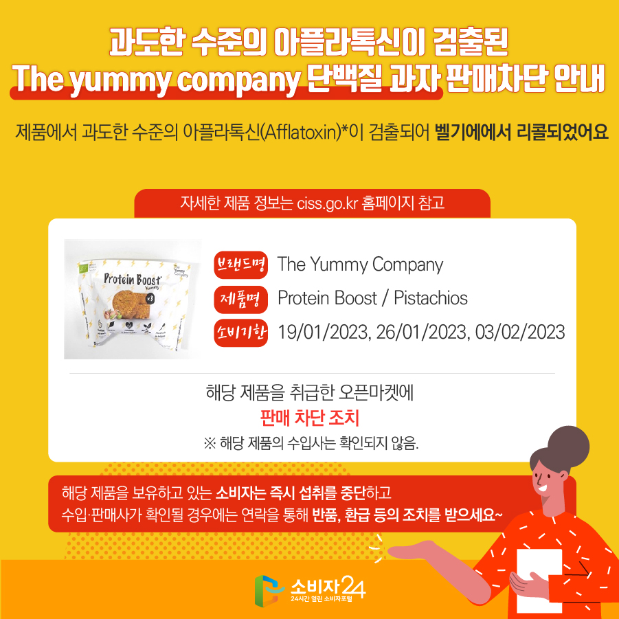 과도한 수준의 아플라톡신이 검출된 The yummy company 단백질 과자 판매차단 안내 제품에서 과도한 수준의 플라톡신(Afflatoxin)이 검출되어 벨기에에서 리콜되었어요 자세한 제품 정보는 ciss.go.kr 홈페이지 참고 브랜드명 The Yummy Company 제품명 Protein Boost / Pistachios 소비기한 19/01/2023, 26/01/2023, 03/02/2023 해당 제품을 취급한 오픈마켓에 판매 차단 조치  ※ 해당 제품의 수입사는 확인되지 않음. 해당 제품을 보유하고 있는 소비자는 즉시 섭취를 중단하고 수입·판매사가 확인될 경우에는 연락을 통해 반품, 환급 등의 조치를 받으세요~