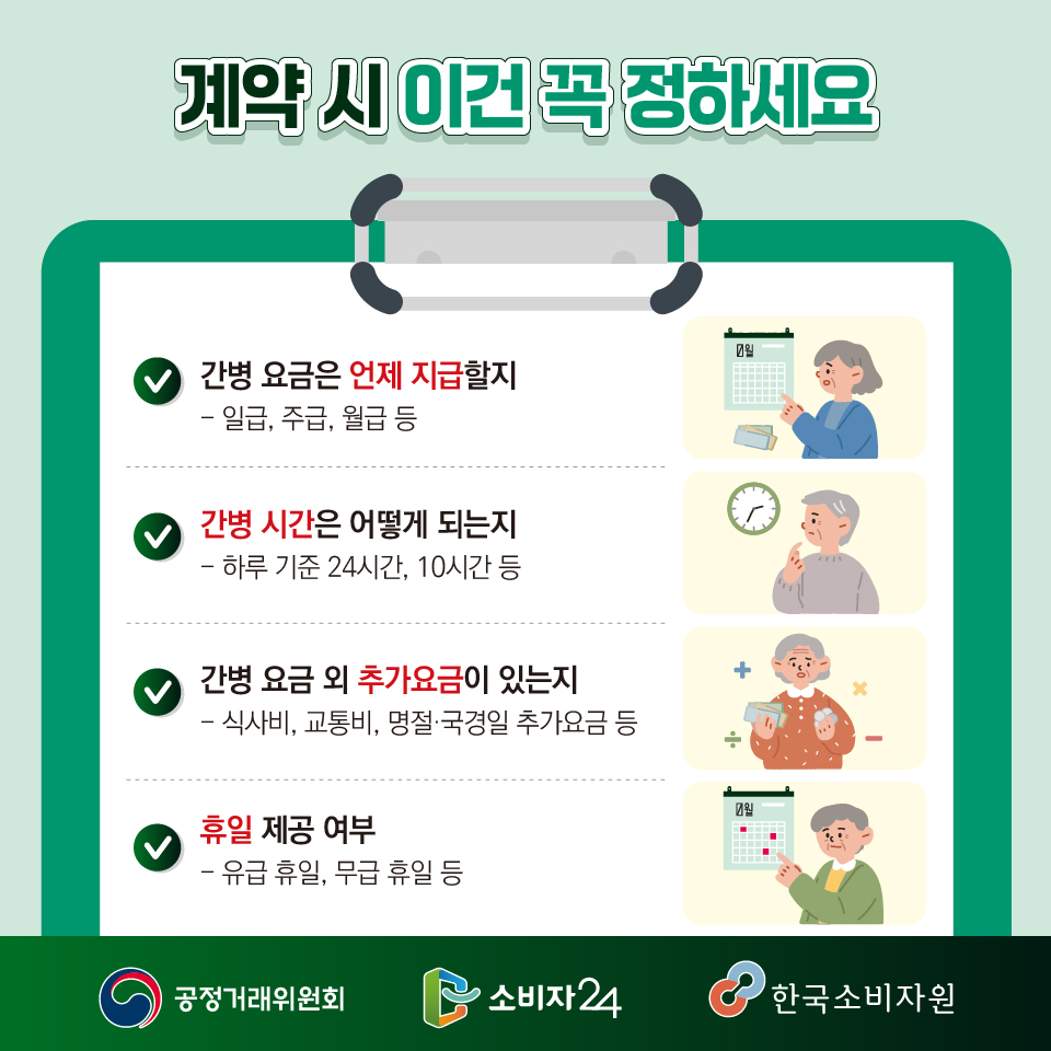 계약 시 이건 꼭 정하세요! ? 간병 요금은 언제 지급할 지  - 일급, 주급, 월급 등  ? 간병 시간은 어떻게 되는지  - 하루 기준 24시간, 10시간 등  ★ 간병 요금 외 추가요금이 있는지  - 식사비, 명절·국경일 추가요금, 교통비 등 ★ 휴일 제공 여부 - 유급 휴일, 무급 휴일 등