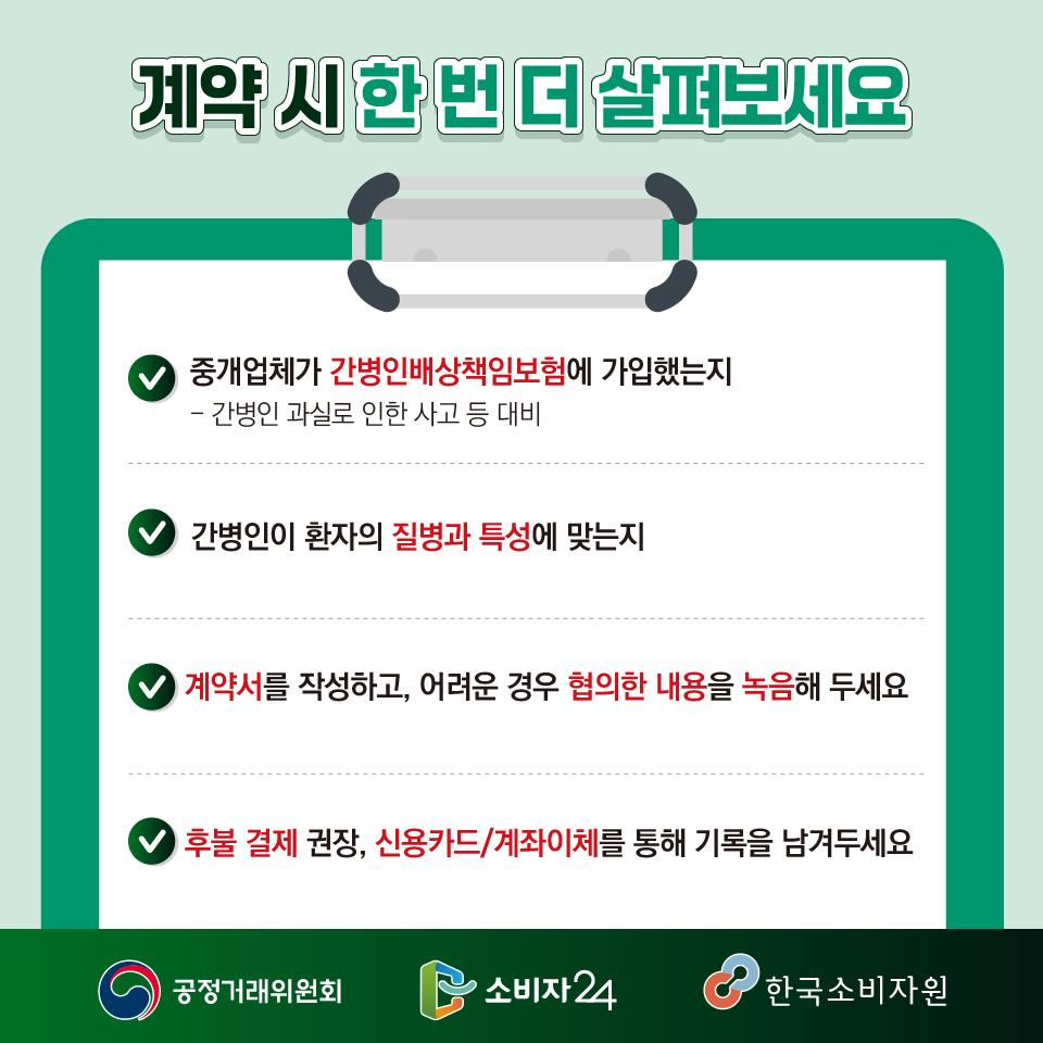 계약 시 한 번 더 살펴보세요!  ? 중개업체가 간병인배상책임보험에 가입했는지(간병인 과실로 인한 사고 등 대비)  ? 간병인이 환자의 질병과 특성에 맞는지  ? 계약서를 작성하고, 어려운 경우 협의한 내용을 녹음해 두세요! ? 후불 결제 권장, 신용카드/계좌이체를 통해 기록을 남겨두세요