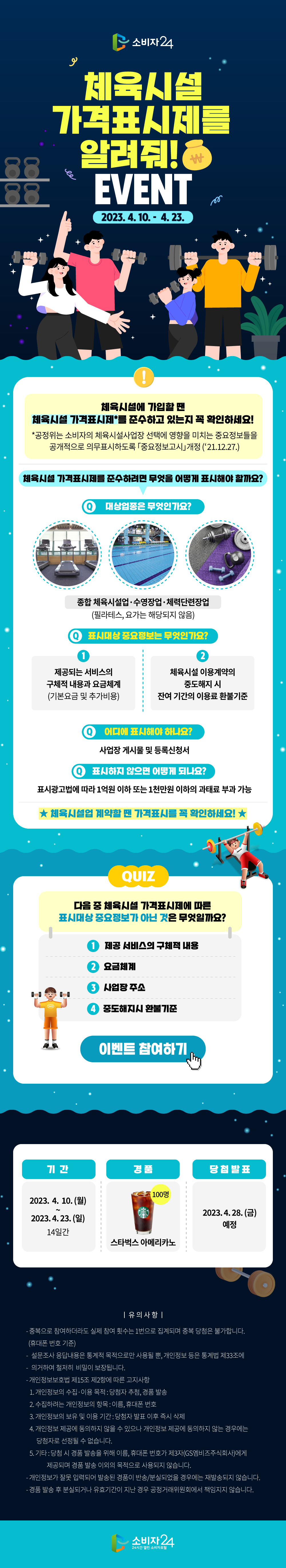 체육시설 가격표시제를 알려줘! EVENT 2023.4.10.~ 4.23. 체육시설에 가입할 땐 체육시설 가격표시제를 준수하고 있는지 꼭 확인하세요! 공정위는 소비자의 체육시설사업장 선택에 영향을 미치는 중요정보들을 공개적으로 의무표시하도록 「중요정보고시」개정('21.12.27.) 체육시설 가격표시제를 준수하려면 무엇을 어떻게 표시해야 할까요? Q.대상업종은 무엇인가요? 종합 체육시설업, 수영장업, 체력단련장업 (필라테스, 요가는 해당되지 않음) Q. 표시대상 중요정보는 무엇인가요? 1. 제공되는 서비스의 구체적 내용과 요금체계 (기본요금 및 추가비용) 2. 체육시설 이용계약의 중도해지 시 잔여 기간의 이용료 환불기준 Q. 어디에 표시해야 하나요? 사업장 게시물 및 등록신청서 Q. 표시하지 않으면 어떻게 되나요? 표시광고법에 따라 1억원 이하 또는 1천만원 이하의 과태료 부과 가능 체육시설업 계약할 땐 가격표시를 꼭 확인하세요! QUIZ. 다음 중 체육시설 가격표시제에 따른 표시대상 중요정보가 아닌 것은 무엇일까요? 1. 제공 서비스의 구체적 내용 2.요금체계 3.사업장 주소 4.중도해지시 환불기준 이벤트 참여하기 기간 2023.4.10.(월) - 2023.4.23.(일) 14일간 경품 스타벅스 아메리카노 100명 당첨발표 2023.4.21.(금) 예정 유의사항 - 중복으로 참여하더라도 실제 참여 횟수는 1번으로 집계되며 중복 당첨은 불가합니다. (핸드폰 번호 기준) -설문조사 응답내용은 통계적 목적으로만 사용될 뿐, 개인정보 등은 통계법 제33조에 의거하여 철저히 비밀이 보장됩니다. -개인정보보호법 제15조 제2항에 따른 고지사항 1.개인정보의 수집·이용 목적 : 당첨자 추첨, 경품 발송 2.수집하려는 개인정보의 항목 : 이름, 휴대폰 번호 3.개인정보의 보유 및 이용 기간 : 당첨자 발표 이후 즉시 삭제 4.개인정보 제공에 동의하지 않을 수 있으나 개인정보 제공에 동의하지 않는 경우에는 당첨자로 선정될 수 없습니다. 5.기타 : 당첨 시 경품 발송을 위해 이름, 휴대폰 번호가 제3자(GS엠비즈주식회사)에게 제공되며 경품 발송 이외의 목적으로 사용되지 않습니다. -개인정보가 잘못 입력되어 발송된 상품이 반송/분실되었을 경우에는 재발송되지 않습니다. -경품 발송 후 분실되거나 유효기간이 지난 경우 공정거래위원회에서 책임지지 않습니다. 소비자24 24시간 열린 소비자포털