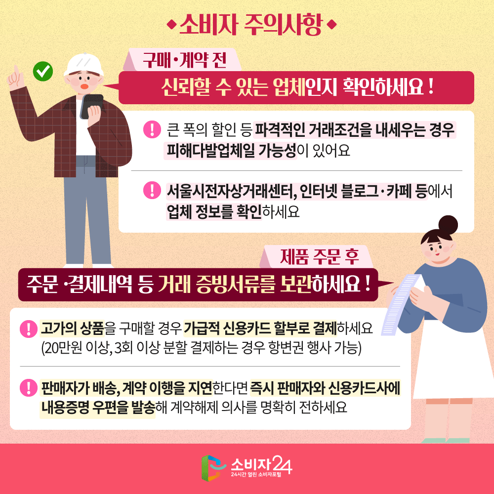 [소비자 주의사항] (구매·계약 전) 신뢰할 수 있는 업체인지 확인하세요  - 큰 폭의 할인 등 파격적인 거래조건을 내세우는 경우 피해다발업체일 가능성이 있어요  - 서울시전자상거래센터, 인터넷 블로그·카페 등에서 업체 정보를 확인해 보세요 (제품 주문 후) 주문·결제내역 등 거래 증빙서류를 보관하세요  - 고가의 상품을 구매할 경우 가급적 신용카드 할부로 결제하세요(20만원 이상, 3회 이상 분할 결제하는 경우 항변권 행사 가능)  - 판매자가 배송, 계약 이행을 지연한다면 즉시 판매자와 신용카드사에 내용증명 우편을 발송해 계약해제 의사를 명확히 전하세요