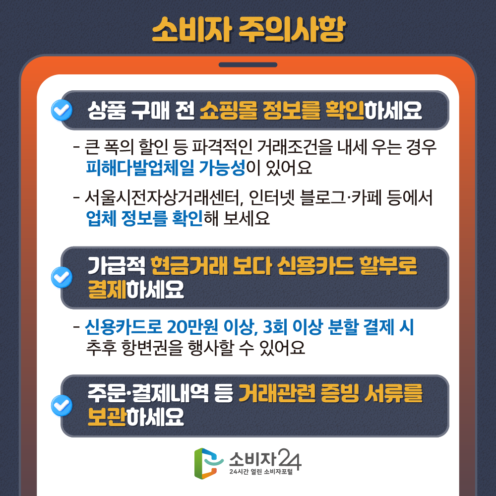 [소비자 주의사항] 상품 구매 전 쇼핑몰 정보를 확인하세요 - 큰 폭의 할인 등 파격적인 거래조건을 내세우는 경우 피해다발업체일 가능성이 있어요 - 서울시전자상거래센터, 인터넷 블로그·카페 등에서 업체 정보를 확인해 보세요. 가급적 현금거래 보다 신용카드 할부로 결제하세요 - 신용카드로 20만원 이상, 3회 이상 분할 결제 시 추후 항변권을 행사할 수 있어요. 주문·결제내역 등 거래관련 증빙 서류를 보관하세요