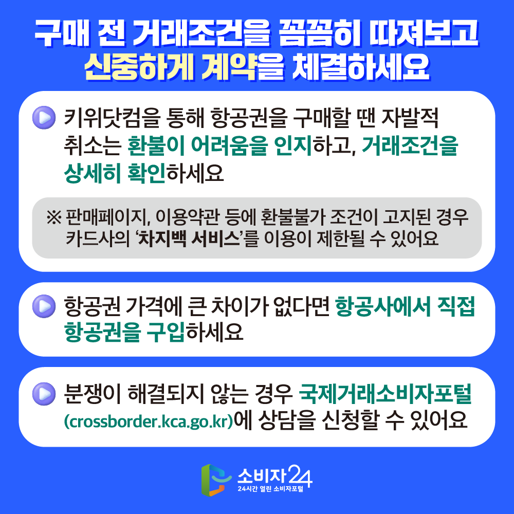 [구매 전 거래조건을 꼼꼼히 따져보고 신중하게 계약을 체결하세요] ▶키위닷컴을 통해 항공권을 구매할 땐 자발적 취소는 환불이 어려움을 인지하고, 거래조건을 상세히 확인하세요 ※ 판매페이지, 이용약관 등에 환불불가 조건이 고지된 경우 카드사의 ‘차지백 서비스’를 이용한 결제 취소가 어려울 수 있어요 ▶항공권 가격에 큰 차이가 없다면 항공사에서 직접 항공권을 구입하세요 ▶분쟁이 해결되지 않는 경우 국제거래소비자포털(crossborder.kca.go.kr)에 상담을 신청할 수 있어요