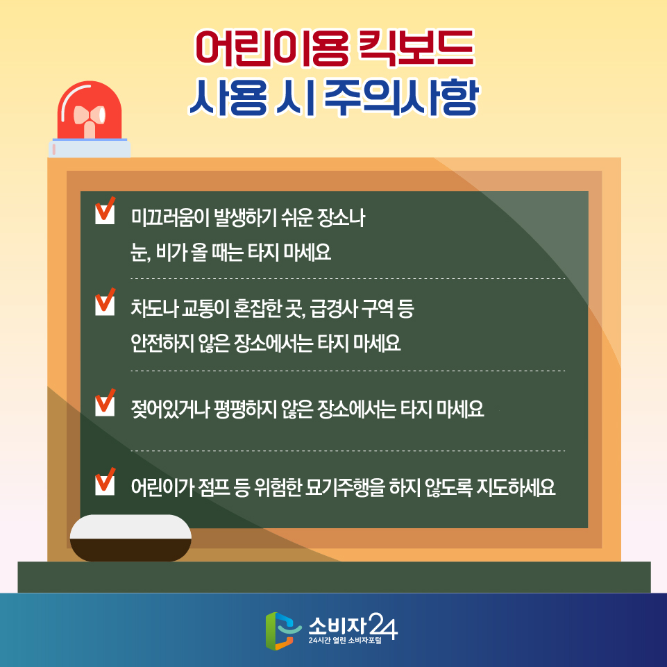 어린이용 킥보드 사용 시 주의사항 - 미끄러움이 발생하기 쉬운 장소나 눈, 비가 올 때는 타지 마세요 - 차도나 교통이 혼잡한 곳, 급경사 구역 등 안전하지 않은 장소에서는 타지 마세요 - 젖어있거나 평평하지 않은 장소에서는 타지 마세요 - 어린이가 점프 등 위험한 묘기주행을 하지 않도록 지도하세요