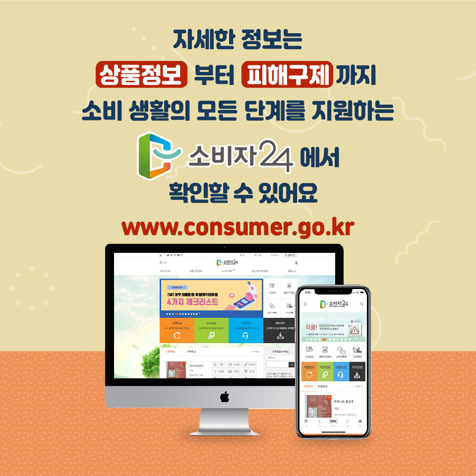 자세한 정보는 상품정보부터 피해구제까지 소비 생활의 모든 단계를 지원하는 소비자24에서 확인할 수 있어요 www.consumer.go.kr