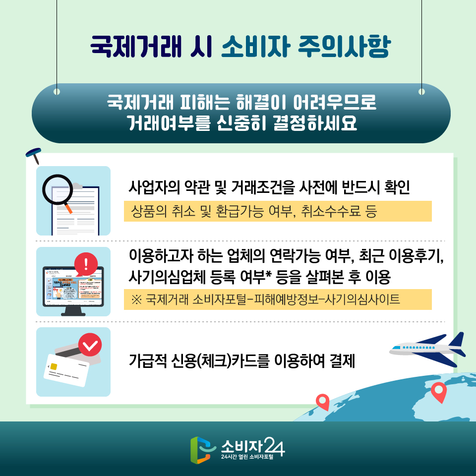  [국제거래 시 소비자 주의사항] 국제거래 피해는 해결이 어려우므로 거래여부를 신중히 결정하세요 1) 사업자의 약관 및 거래조건을 사전에 반드시 확인 - 상품의 취소 및 환급가능 여부, 취소수수료 등 2) 이용하고자 하는 업체의 연락가능 여부, 최근 이용후기, 사기의심업체 등록 여부* 등을 살펴본 후 이용 ※ 국제거래 소비자포털-피해예방정보?사기의심사이트 3) 가급적 신용(체크)카드를 이용하여 결제