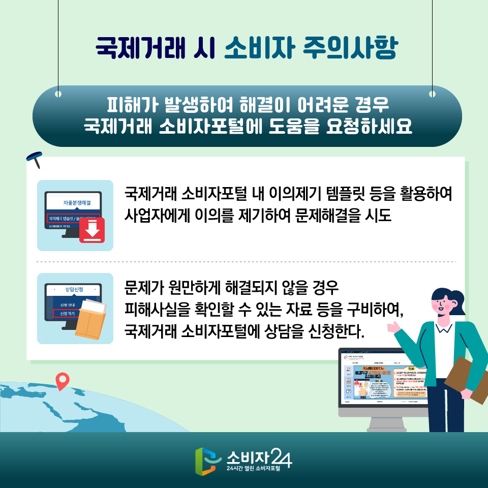 [국제거래 시 소비자 주의사항] 피해가 발생하여 해결이 어려운 경우 국제거래 소비자포털에 도움을 요청하세요 1) 국제거래 소비자포털 내 이의제기 템플릿 등을 활용하여 사업자에게 이의를 제기하여 문제해결을 시도 2) 문제가 원만하게 해결되지 않을 경우 피해사실을 확인할 수 있는 자료 등을 구비하여, 국제거래 소비자포털에 상담을 신청한다.