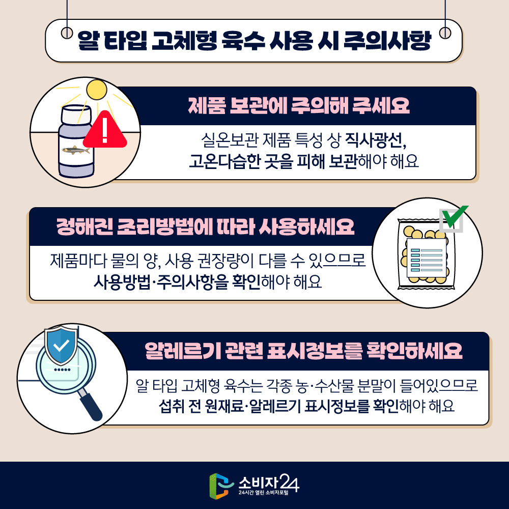 [알 타입 고체형 육수 사용 시 주의사항] ㅇ 제품 보관에 주의해 주세요  - 실온보관 제품 특성 상 직사광선, 고온다습한 곳을 피해 보관해야 해요 ㅇ 정해진 조리방법에 따라 사용하세요  - 제품마다 물의 양, 사용 권장량이 다를 수 있으므로 사용방법·주의사항을 확인해야 해요 ㅇ 알레르기 관련 표시정보를 확인하세요  - 알 타입 고체형 육수는 각종 농·수산물 분말이 들어있으므로 섭취 전 원재료·알레르기 표시정보를 확인해야 해요