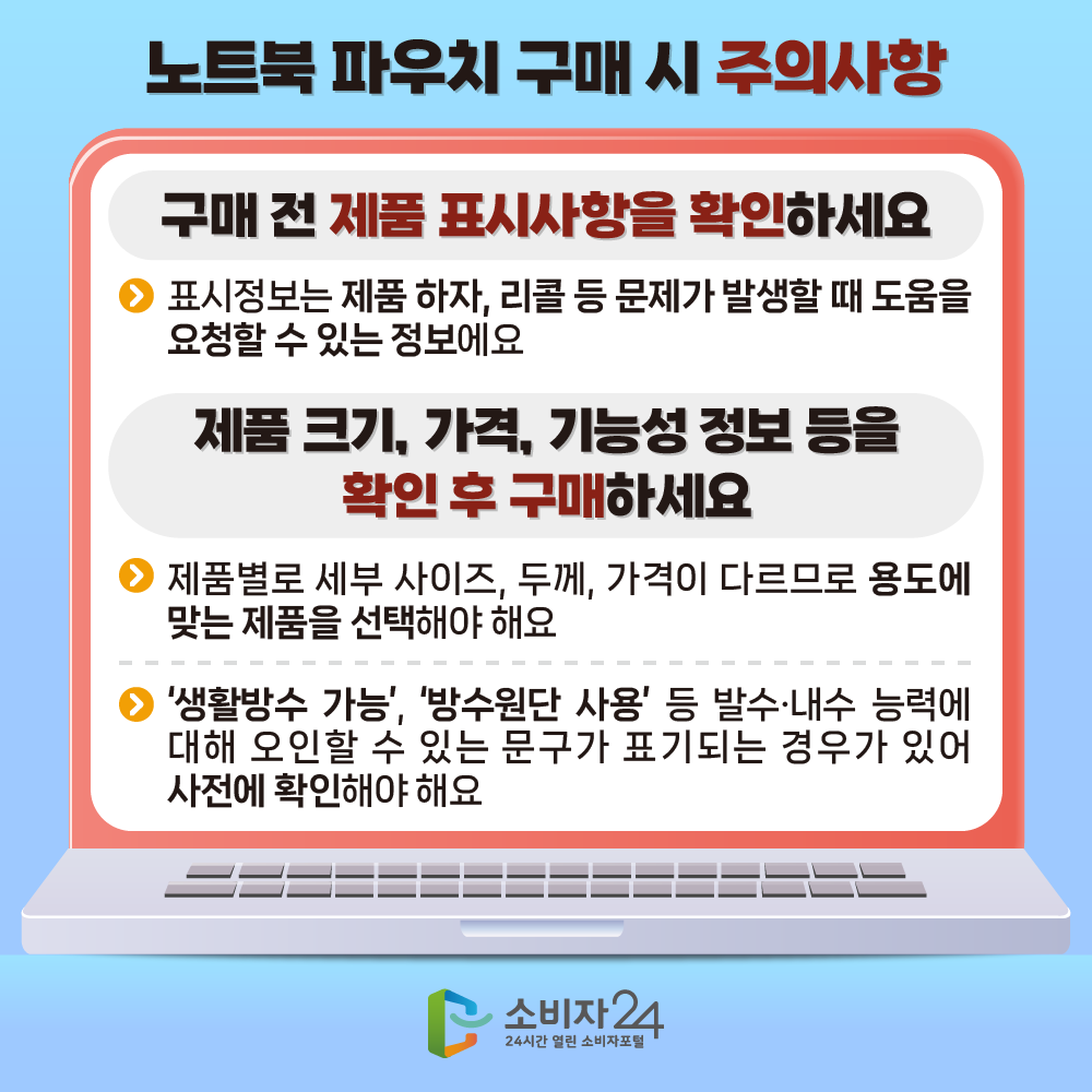 [노트북 파우치 구매 시 주의사항] ㅇ 구매 전 제품 표시사항을 확인하세요  - 표시정보는 제품 하자, 리콜 등 문제가 발생할 때 도움을 요청할 수 있는 정보에요 ㅇ 제품 크기, 가격, 기능성 정보 등을 확인 후 구매하세요  - 제품별로 세부 사이즈, 두께, 가격이 다르므로 용도에 맞는 제품을 선택해야 해요  - ‘생활방수 가능’, ‘방수원단 사용’ 등 발수·내수 능력에 대해 오인할 수 있는 문구가 표기되는 경우가 있어 사전에 확인해야 해요