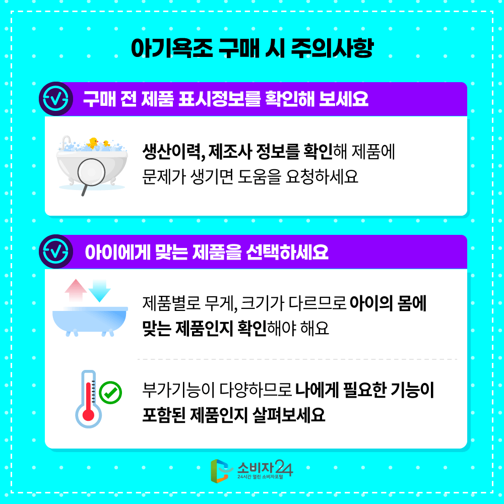 [아기욕조 구매 시 주의사항]  ㅇ 구매 전 제품 표시정보를 확인해 보세요  - 생산이력, 제조사 정보를 확인해 제품에 문제가 생기면 도움을 요청하세요  ㅇ 아이에게 맞는 제품을 선택하세요  - 제품별로 무게, 크기가 다르므로 아이의 몸에 맞는 제품인지 확인해야 해요  - 부가기능이 다양하므로 나에게 필요한 기능이 포함된 제품인지 살펴보세요