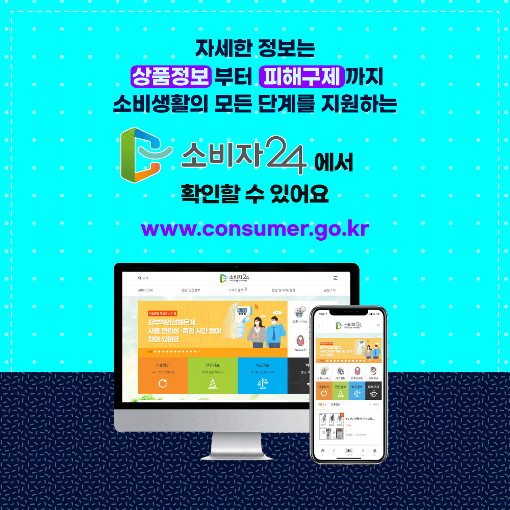 자세한 정보는 상품정보부터 피해구제까지 소비생활의 모든 단계를 지원하는 소비자24에서 확인할 수 있어요 www.consumer.go.kr