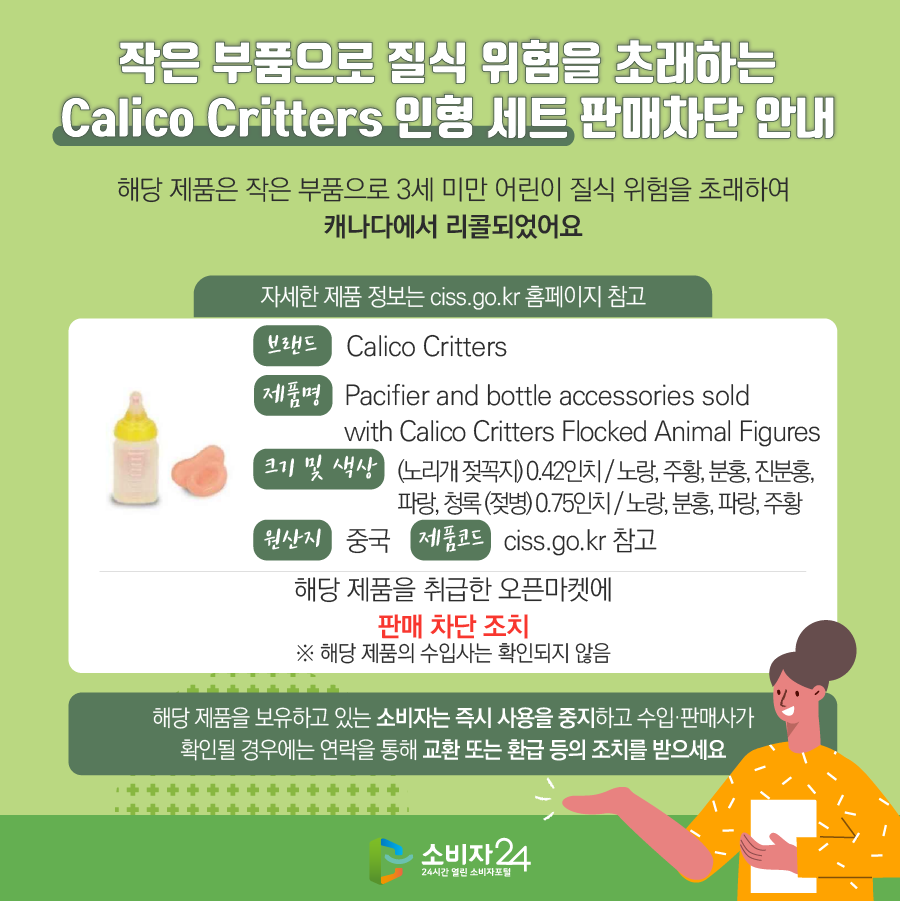 작은 부품으로 질식 위험을 초래하는 Calico Critters 인형 세트 판매차단 안내 해당 제품은 작은 부품으로 3세 미만 어린이 질식 위험을 초래하여 캐나다에서 리콜되었어요. 자세한 제품 정보는 ciss.go.kr 홈페이지 참고 브랜드 Calico Critters 제품명 Pacifier and bottle accessories sold with Calico Critters Flocked Animal Figures 크기  및 색상 (노리개 젖꼭지) 0.42인치 / 노랑, 주황, 분홍, 진분홍, 파랑, 청록 (젖병) 0.75인치 / 노랑, 분홍, 파랑, 주황 원산지 중국 제품코드 ciss.go.kr 참고 해당 제품을 취급한 오픈마켓에 판매차단 조치  ※ 해당 제품의 수입사는 확인되지 않음. 해당 제품을 보유하고 있는 소비자는 즉시 사용을 중단하고  수입·판매사가 확인될 경우에는 연락을 통해 교환, 환급 등의 조치를 받으세요 