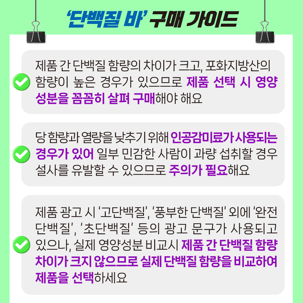 '단백질 바' 구매 가이드. 제품 간 단백질 함량의 차이가 크고, 포화지방산의 함량이 높은 경우가 있으므로 제품 선택 시 영양성분을 꼼꼼히 살펴 구매해야 해요 당 함량과 열량을 낮추기 위해 인공감미료가 사용되는 경우가 있어 일부 민감한 사람이 과량 섭취할 경우 설사를 유발할 수 있으므로 주의가 필요해요 제품 광고 시 고단백질, 풍부한 단백질 외에 완전단백질, 초단백질 등의 광고 문구가 사용되고 있으나, 실제 영양성분 비교시 제품 간 단백질 함량 차이가 크지 않으므로 실제 단백질 함량을 비교하여 제품을 선택하세요