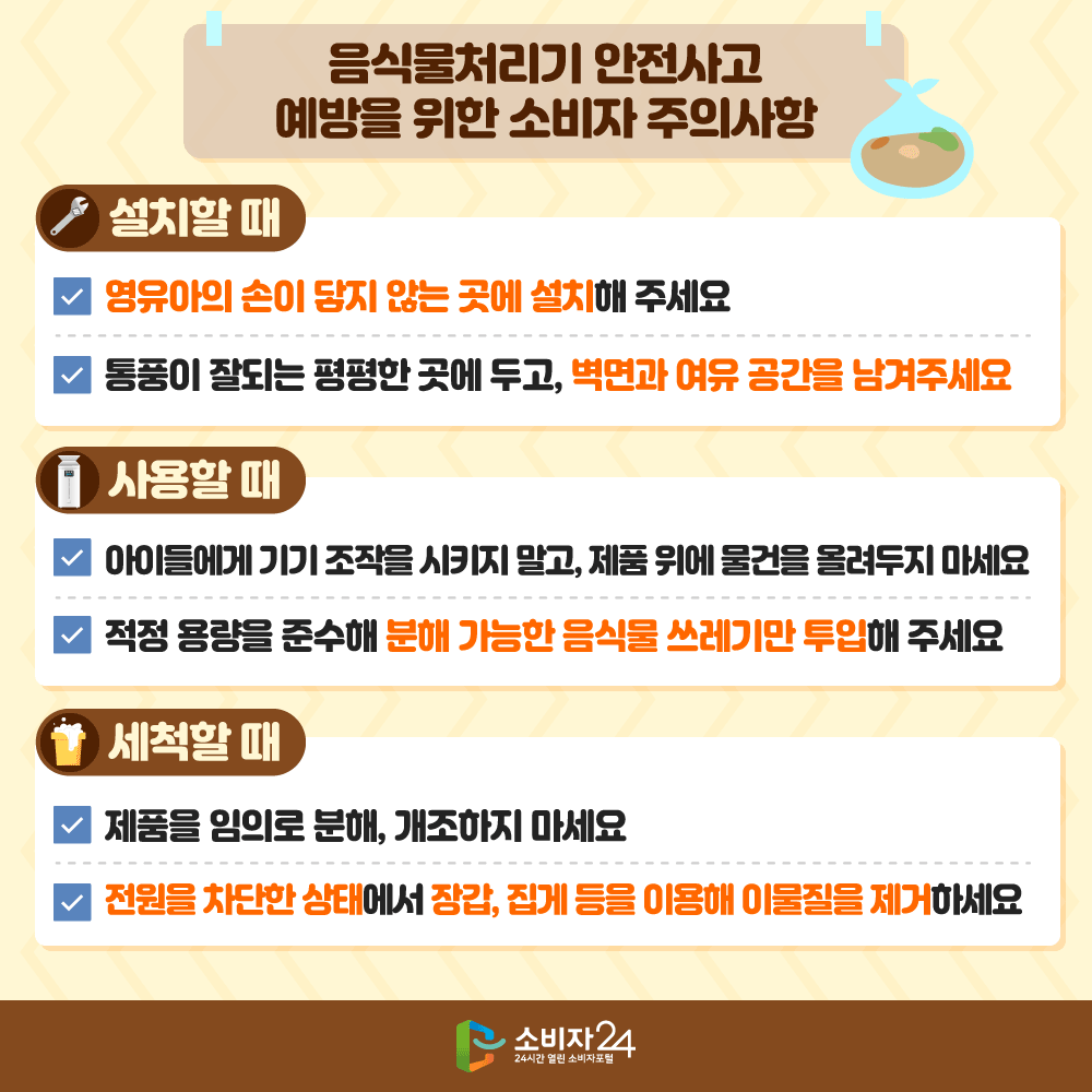 [음식물처리기 안전사고 예방을 위한 소비자 주의사항](설치할 때)ㅇ 영유아의 손이 닿지 않는 곳에 설치해 주세요ㅇ 통풍이 잘되는 평평한 곳에 두고, 벽면과 여유 공간을 남겨주세요(사용할 때)ㅇ 아이들에게 기기 조작을 시키지 말고, 제품 위에 물건을 올려두지 마세요ㅇ 적정 용량을 준수해 분해 가능한 음식물쓰레기만 투입해 주세요(세척할 때)ㅇ 제품을 임의로 분해, 개조하지 마세요ㅇ 전원을 차단한 상태에서 장갑, 집게 등을 이용해 이물질을 제거하세요