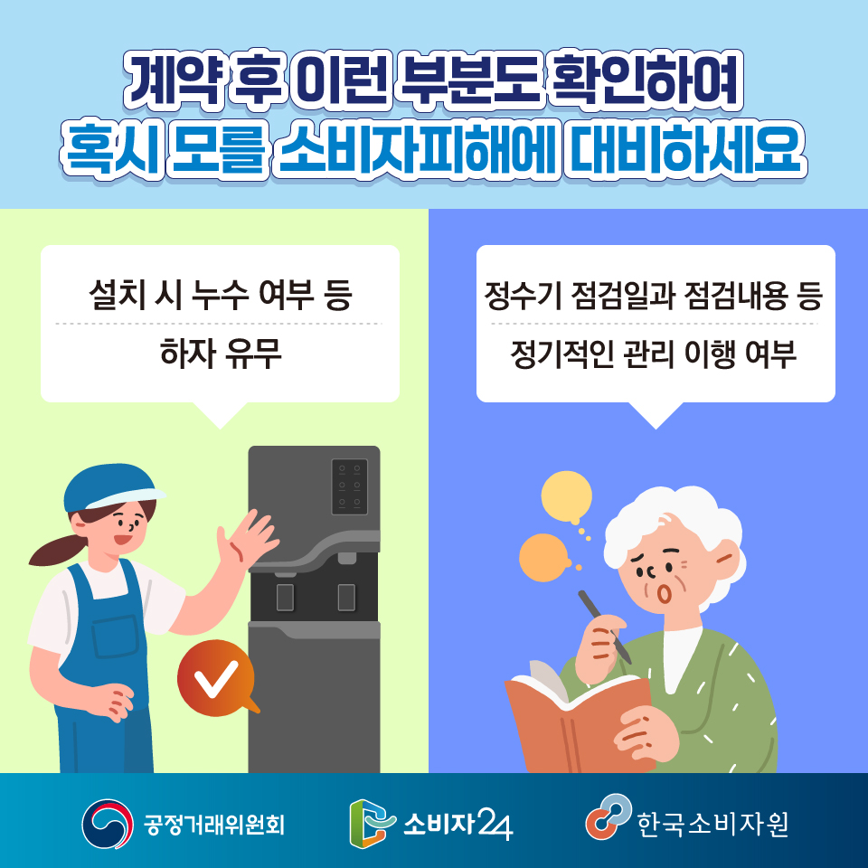 계약 후 이런 부분도 확인하여 혹시 모를 소비자피해에 대비하세요  ㅇ 설치 시 누수 여부 등 하자 유무 ㅇ 정수기 점검일과 점검내용 등 정기적인 관리 이행 여부