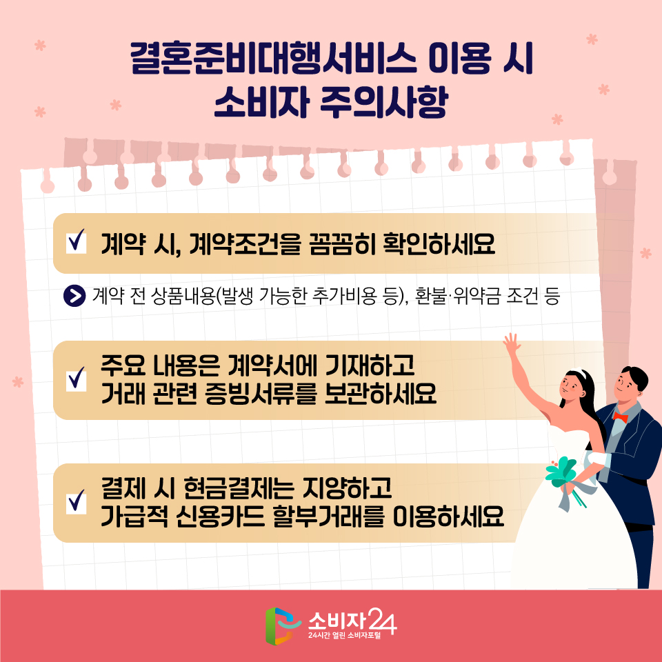 결혼준비대행서비스 이용 시 소비자 주의사항 1) 계약 시, 계약조건을 꼼꼼히 확인하세요 - 계약 전 상품내용(발생 가능한 추가비용 등), 환불·위약금 조건 등 2) 주요 내용은 계약서에 기재하고 거래 관련 증빙서류를 보관하세요 3) 결제 시 현금결제는 지양하고 가급적 신용카드 할부거래를 이용하세요