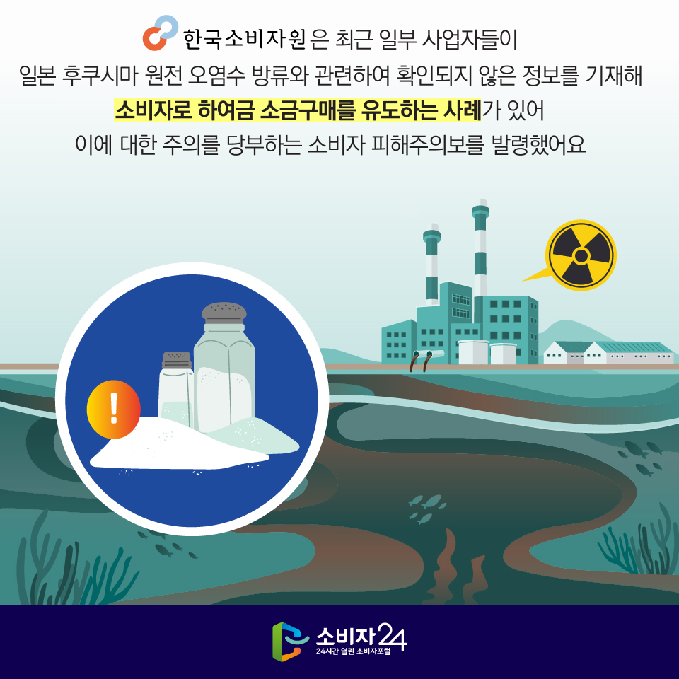 한국소비자원은 최근 일부 사업자들이 일본 후쿠시마 원전 오염수 방류와 관련하여 확인되지 않은 정보를 기재해 소비자로 하여금 소금구매를 유도하는 사례가 있어 이에 대한 주의를 당부하는 소비자 피해주의보를 발령했어요