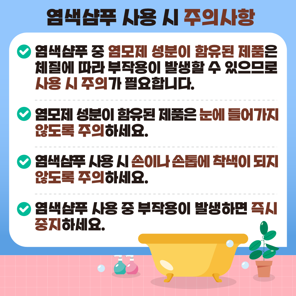 염색샴푸 사용 시 주의사항  염색샴푸 중 염모제 성분이 함유된 제품은 체질에 따라 부작용이    발생할 수 있으므로 사용 시 주의가 필요합니다. 염모제 성분이 함유된 제품은 눈에 들어가지 않도록 주의하세요. 염색샴푸 사용 시 손이나 손톱에 착색이 되지 않도록 주의하세요. 염색샴푸 사용 중 부작용이 발생하면 즉시 중지하세요.