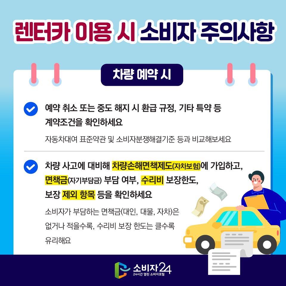 렌터카 이용 시 소비자 주의사항 [차량 예약 시] 1) 예약 취소 또는 중도 해지 시 환급 규정, 기타 특약 등 계약조건을 확인하세요 - 자동차대여 표준약관 및 소비자분쟁해결기준 등과 비교해보세요 2) 차량 사고에 대비해 차량손해면책제도(자차보험)에 가입하고, 면책금(자기부담금) 부담 여부, 수리비 보장한도, 보장 제외 항목 등을 확인하세요 - 소비자가 부담하는 면책금(대인, 대물, 자차)은 없거나 적을수록, 수리비 보장 한도는 클수록 유리해요