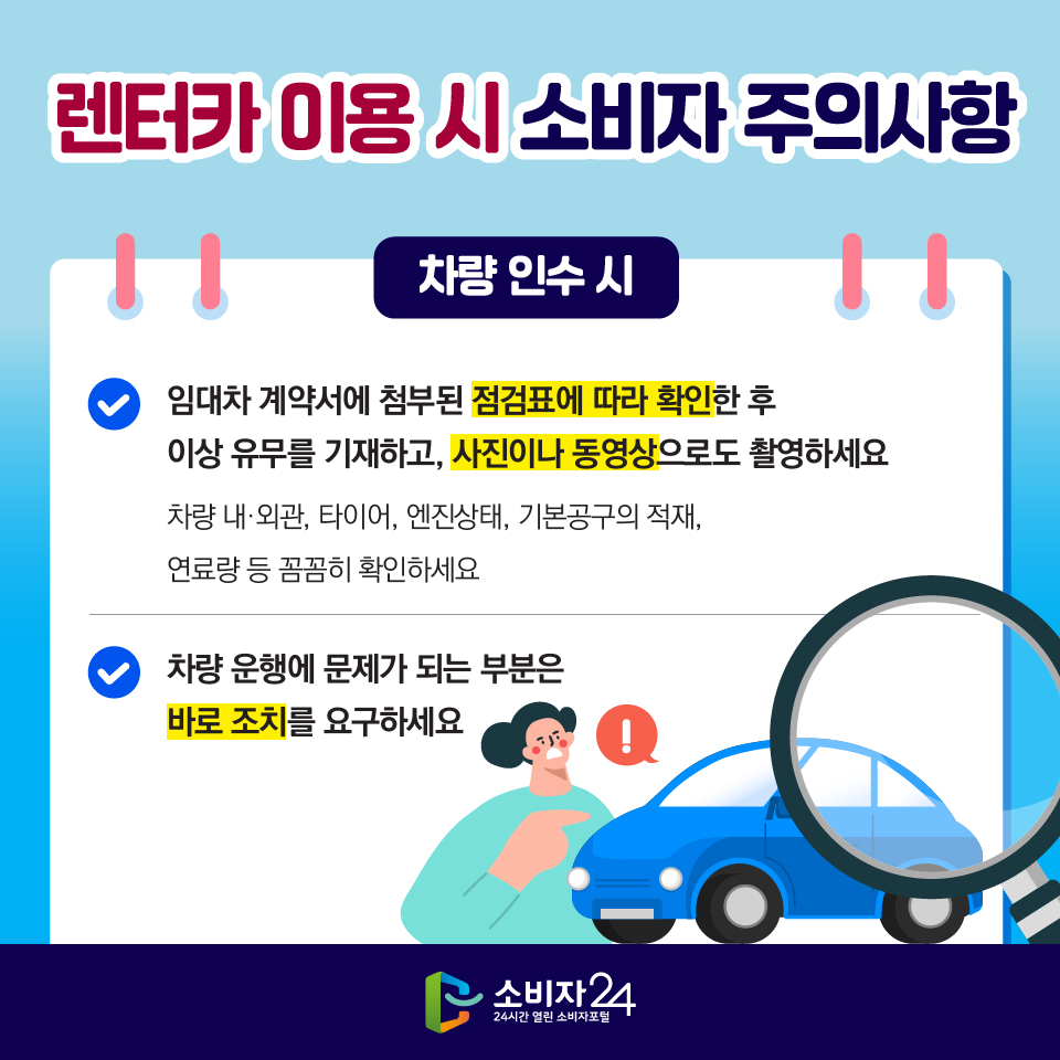 렌터카 이용 시 소비자 주의사항 [차량 인수 시] 1) 임대차 계약서에 첨부된 점검표에 따라 확인한 후 이상 유무를 기재하고, 사진이나 동영상으로도 촬영하세요 - 차량 내·외관, 타이어, 엔진상태, 기본공구의 적재, 연료량 등 꼼꼼히 확인하세요 2) 차량 운행에 문제가 되는 부분은 바로 조치를 요구하세요 