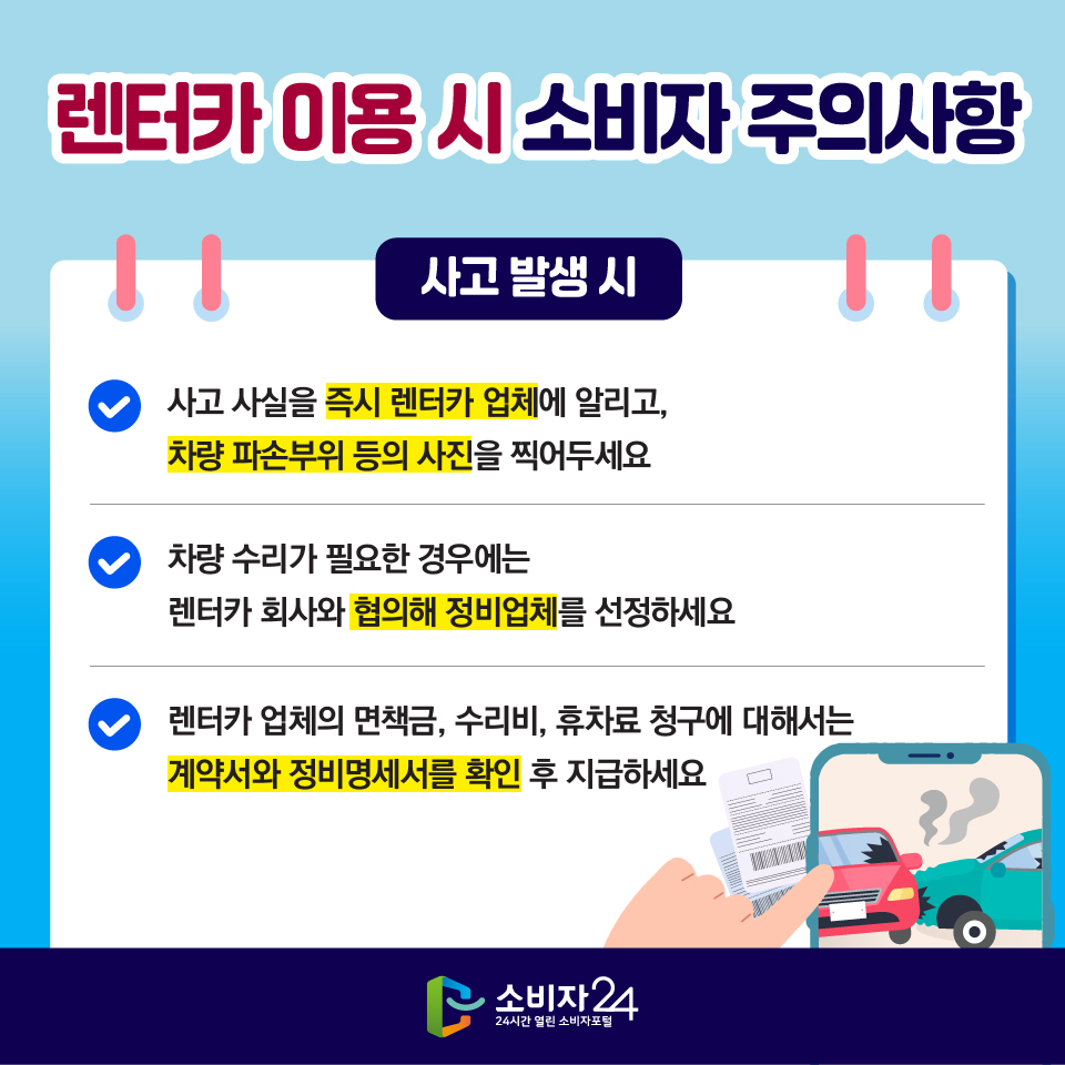 렌터카 이용 시 소비자 주의사항 [사고 발생 시] 1) 사고 사실을 즉시 렌터카 업체에 알리고, 차량 파손부위 등의 사진을 찍어두세요 2) 차량 수리가 필요한 경우에는 렌터카 회사와 협의해 정비업체를 선정하세요 3) 렌터카 업체의 면책금, 수리비, 휴차료 청구에 대해서는 계약서와 정비명세서를 확인 후 지급하세요 