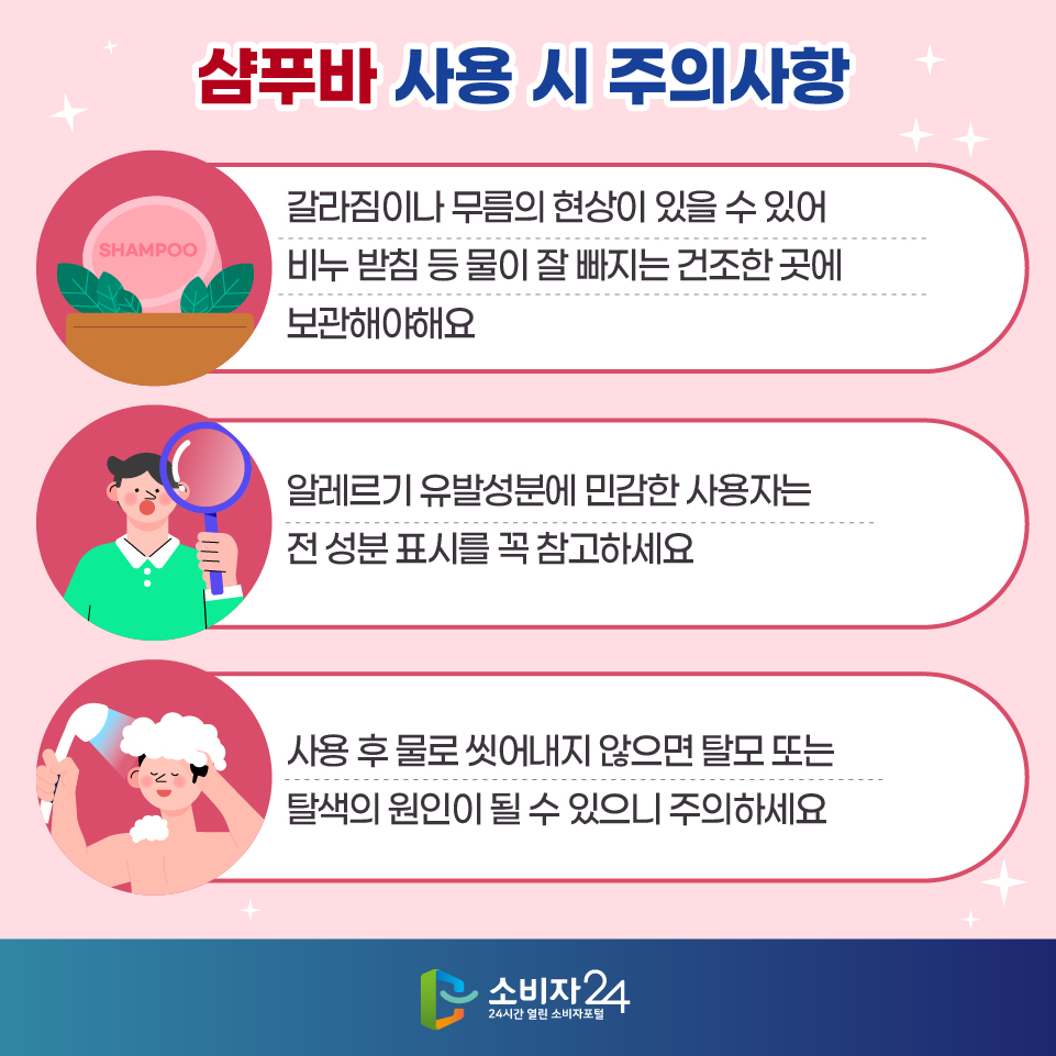 샴푸바 사용 시 주의사항 1) 갈라짐이나 무름의 현상이 있을 수 있어 비누 받침 등 물이 잘 빠지는 건조한 곳에 보관해야해요 2) 알레르기 유발성분에 민감한 사용자는 전 성분 표시를 꼭 참고하세요 3) 사용 후 물로 씻어내지 않으면 탈모 또는 탈색의 원인이 될 수 있으니 주의하세요