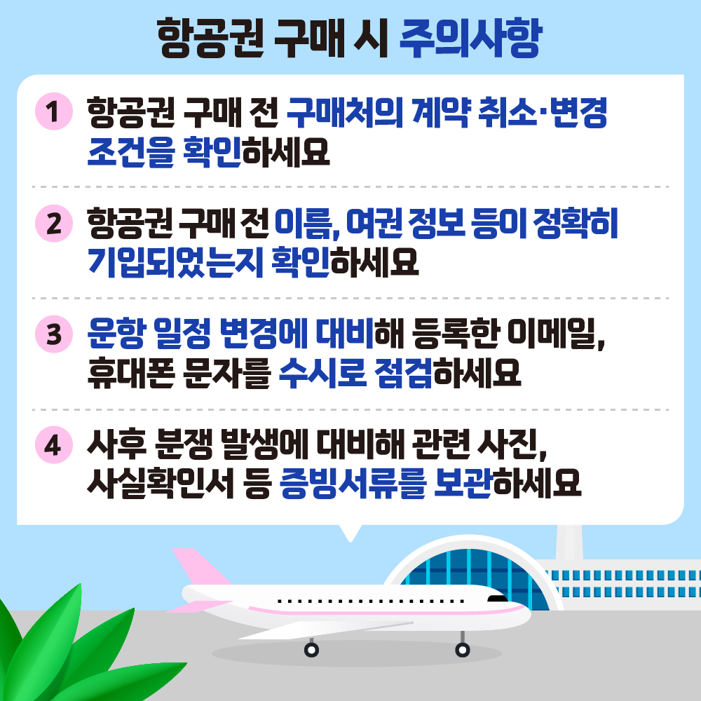 항공권 구매 시 주의사항 1 항공권 구매 전 구매처의 계약 취소변경 조건을 확인하세요 2 항공권 구매전이름, 여권정보 등이 정확히 기입되었는지 확인하세요 3 운항일정 변경에 대비해 등록한 이메일, 휴대폰 문자를 수시로 점검하세요 4 사후 분쟁 발생에 대비해 관련 사진, 사실확인서 등 증빙서류를 보관하세요