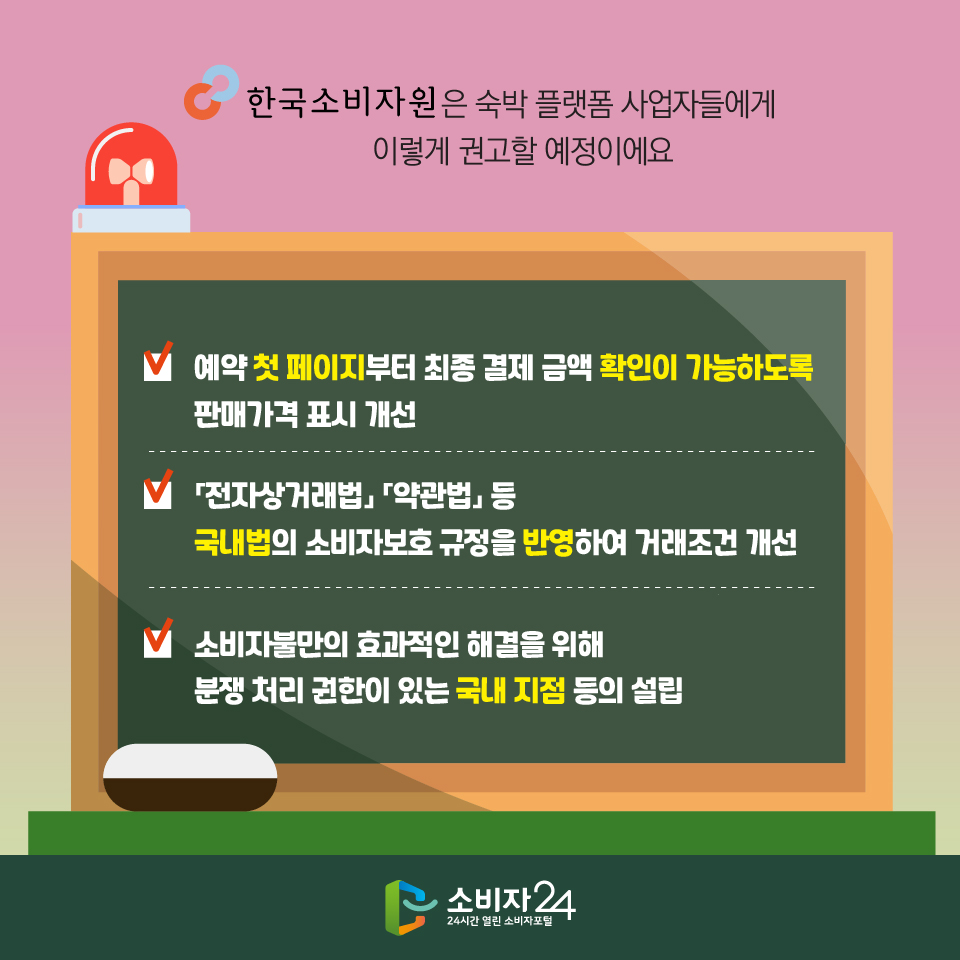 한국소비자원은 숙박 플랫폼 사업자들에게 이렇게 권고할 예정이에요 - 예약 첫 페이지부터 최종 결제 금액 확인이 가능하도록 판매가격 표시 개선 - 「전자상거래법」 「약관법」 등 국내법의 소비자보호 규정을 반영하여 거래조건 개선 - 소비자불만의 효과적인 해결을 위해 분쟁 처리 권한이 있는 국내 지점 등의 설립