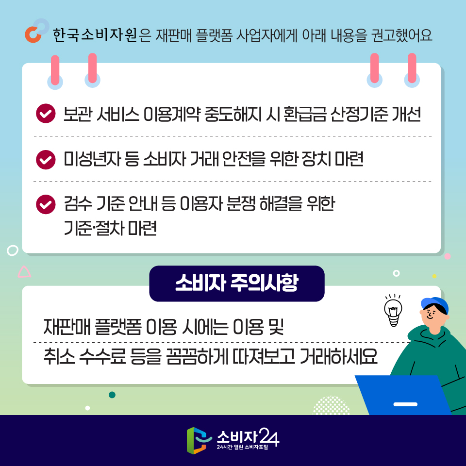 한국소비자원은 재판매 플랫폼 사업자에게 아래 내용을 권고했어요 1) 보관 서비스 이용계약 중도해지 시 환급금 산정기준 개선 2) 미성년자 등 소비자 거래 안전을 위한 장치 마련 3) 검수 기준 안내 등 이용자 분쟁 해결을 위한 기준·절차 마련 [소비자 주의사항] 재판매 플랫폼 이용 시에는 이용 및 취소 수수료 등을 꼼꼼하게 따져보고 거래하세요