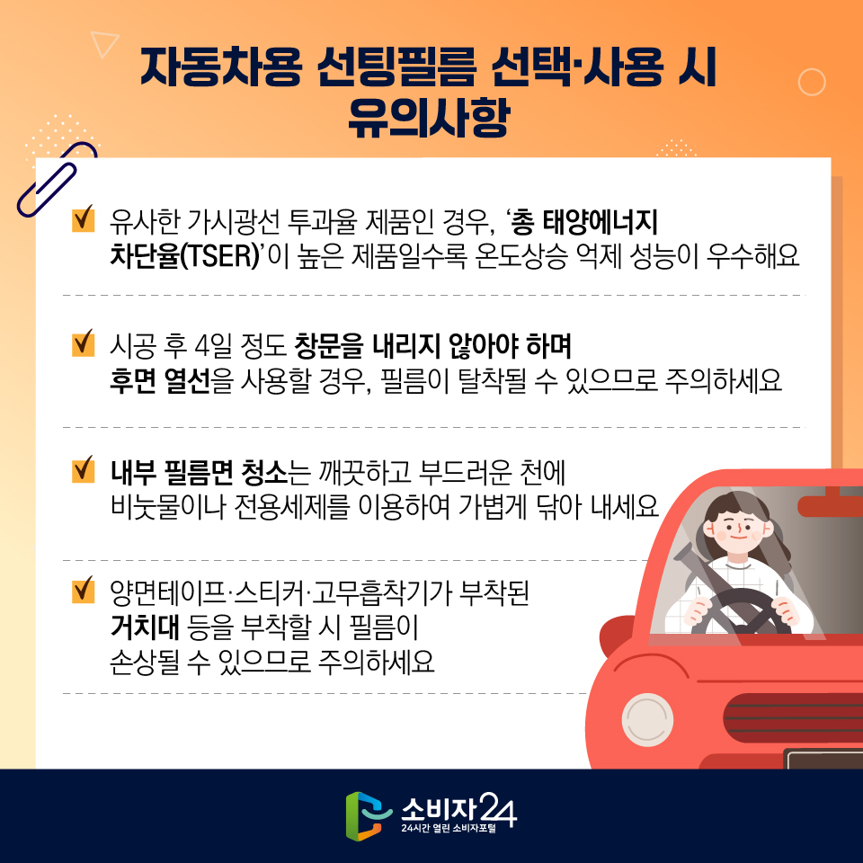 자동차용 선팅필름 선택사용시 유의사항 유사한 가시광선 투과율 제품인 경우, '총 태양에너지 차단율(TSER)'이 높은 제품일수록 온도상승 억제 성능이 우수해요 시공 후 4일 정도 창문을 내리지 않아야 하며 후면 열선을 사용할 경우, 필름이 탈착될 수 있으므로 주의하세요 내부 필름면 청소는 깨끗하고 부드러운 천에 비눗물이나 전용세제를 이용하여 가볍게 닦아 내세요, 양면테이프·스티커·고무흡착기가 부착된 거치대 등을 부착할 시 필름이 손상될 수 있으므로 주의하세요 2 소비자 24 24시간 열린 소비자포털