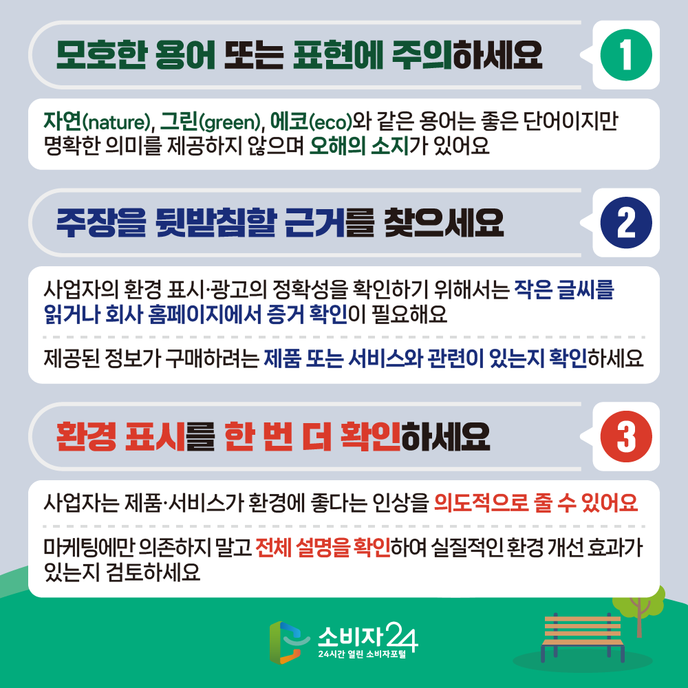 모호한 용어 또는 표현에 주의하세요 1 자연(nature), 그린(green), 에코(eco)와 같은 용어는 좋은 단어이지만 명확한 의미를 제공하지 않으며 오해의 소지가 있어요 주장을 뒷받침할 근거를 찾으세요 사업자의 환경 표시·광고의 정확성을 확인하기 위해서는 작은 글씨를 읽거나 회사 홈페이지에서 증거 확인이 필요해요 2 제공된 정보가 구매하려는 제품 또는 서비스와 관련이 있는지 확인하세요 환경 표시를 한 번 더 확인하세요 3 사업자는 제품·서비스가 환경에 좋다는 인상을 의도적으로 줄 수 있어요 마케팅에만 의존하지 말고 전체 설명을 확인하여 실질적인 환경개선 효과가 있는지 검토하세요 소비자 24 24시간 열린 소비자포털