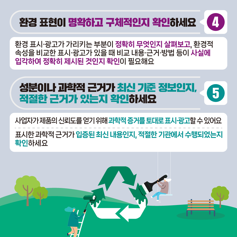 환경 표현이 명확하고 구체적인지 확인하세요 4 환경 표시·광고가 가리키는 부분이 정확히 무엇인지 살펴보고, 환경적 속성을 비교한 표시·광고가 있을 때 비교 내용·근거방법 등이 사실에 입각하여 정확히 제시된 것인지 확인이 필요해요 성분이나 과학적 근거가 최신 기준 정보인지, 적절한 근거가 있는지 확인하세요 5 사업자가 제품의 신뢰도를 얻기 위해 과학적 증거를 토대로 표시·광고할수있어요 표시한 과학적 근거가 입증된 최신 내용인지, 적절한 기관에서 수행되었는지 확인하세요