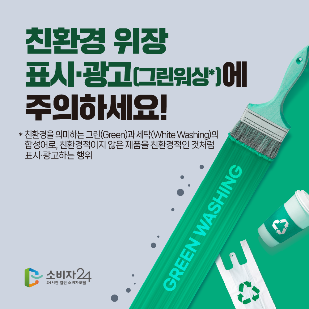 친환경 위장 표시·광고(그린워싱에 주의하세요! * 친환경을 의미하는 그린(Green)과 세탁(White Washing)의 합성어로, 친환경적이지 않은 제품을 친환경적인 것처럼 표시·광고하는 행위 소비자 24 24시간 열린 소비자포털 GREEN WASHING