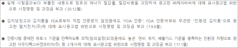 ◆ 실제 시험결과보다 부풀린 내용으로 창호의 에너지 절감률, 절감비용을 과장하여 광고한 ㈜케이씨씨에 대해 표시광고법 위반으로 시정명령 및 과징금 부과 (’20.12월) ◆ 김치냉장고의 김치통을 FDA로부터 직접 인증받지 않았음에도 “FDA 인증”, FDA 인증여부와 무관한 “친환경 김치통”으로 광고한 엘지전자(주)에 대해 표시광고법 위반으로 시정명령 및 과징금 부과 (’19.6월) ◆ 인증시험 중에만 유로-5 기준을 만족하도록 조작(임의설정)되었음에도 높은 연비 유지, 배출가스 기준을 충족하는 친환경 차량으로 광고한 아우디폭스바겐코리아(주) 등 3개사에 대해 표시광고법 위반으로 시정명령 및 과징금 부과 (’17.1월)