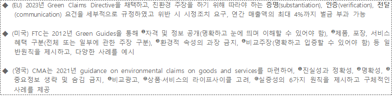 ◆ (EU) 2023년 Green Claims Directive을 채택하고, 친환경 주장을 하기 위해 따라야 하는 증명(substantiation), 인증(verification), 전달(communication) 요건을 세부적으로 규정하였고 위반 시 시정조치 요구, 연간 매출액의 최대 4%까지 벌금 부과 가능 ◆ (미국) FTC는 2012년 Green Guides을 통해 ❶자격 및 정보 공개(명확하고 눈에 띄며 이해할 수 있어야 함), ❷제품, 포장, 서비스 혜택 구분(전체 또는 일부에 관한 주장 구분), ❸환경적 속성의 과장 금지, ❹비교주장(명확하고 입증할 수 있어야 함) 등 일반원칙을 제시하고, 다양한 사례를 예시 ◆ (영국) CMA는 2021년 guidance on environmental claims on goods and services를 마련하여, ❶진실성과 정확성, ❷명확성, ❸중요정보 생략 및 숨김 금지, ❹비교광고, ❺상품·서비스의 라이프사이클 고려, ❻실증성의 6가지 원칙을 제시하고 구체적인 사례를 제공