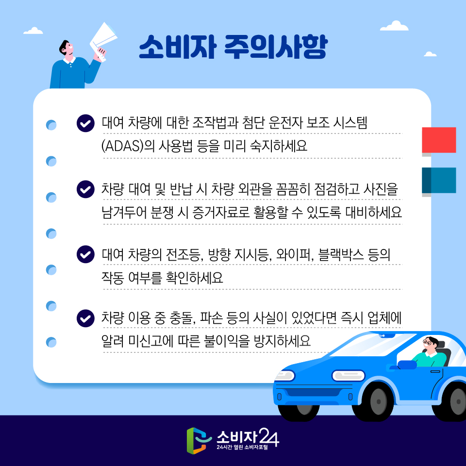 소비자 주의사항 - 대여 차량에 대한 조작법과 첨단 운전자 보조 시스템(ADAS)의 사용법 등을 미리 숙지하세요 - 차량 대여 및 반납 시 차량 외관을 꼼꼼히 점검하고 사진을 남겨두어 분쟁 시 증거자료로 활용할 수 있도록 대비하세요 - 대여 차량의 전조등, 방향 지시등, 와이퍼, 블랙박스 등의 작동 여부를 확인하세요 - 차량 이용 중 충돌, 파손 등의 사실이 있었다면 즉시 업체에 알려 미신고에 따른 불이익을 방지하세요