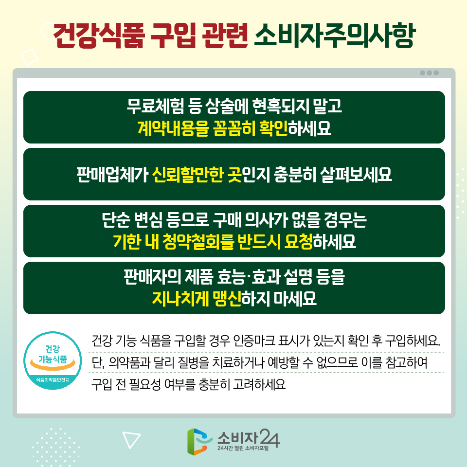 건강식품 구입 관련 소비자주의사항 1) 무료체험 등 상술에 현혹되지 말고 계약내용을 꼼꼼히 확인하세요 2) 판매업체가 신뢰할만한 곳인지 충분히 살펴보세요 3) 단순 변심 등으로 구매 의사가 없을 경우는 기한 내 청약철회를 반드시 요청하세요 4) 판매자의 제품 효능·효과 설명 등을 지나치게 맹신하지 마세요 - 건강 기능 식품을 구입할 경우 인증마크 표시가 있는지 확인 후 구입하세요. 단, 의약품과 달리 질병을 치료하거나 예방할 수 없으므로 이를 참고하여 구입 전 필요성 여부를 충분히 고려하세요