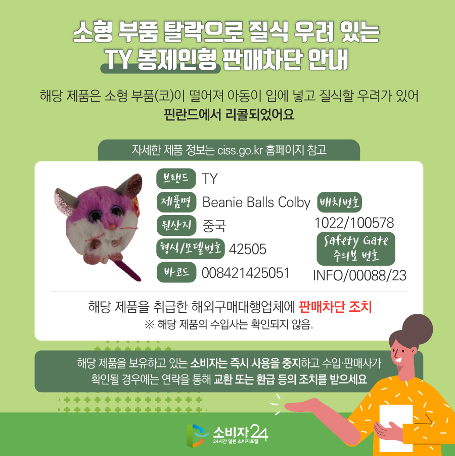 소형 부품 탈락으로 질식 우려 있는 TY 봉제인형 판매차단 안내 해당 제품은 소형 부품(코)이 떨어져 아동이 입에 넣고 질식할 우려가 있어 핀란드에서 리콜되었어요.  자세한 제품 정보는 ciss.go.kr 홈페이지 참고 브랜드 TY 제품명 Beanie Balls Colby 원산지 중국 형식/모델번호 42505 바코드 008421425051 배치번호 1022/100578 Safety Gate 주의보 번호 INFO/00088/23  해당 제품을 취급한 해외구매대행업체에 판매차단 조치  ※ 해당 제품의 수입사는 확인되지 않음. 해당 제품을 보유하고 있는 소비자는 즉시 사용을 중지하고 수입·판매사가 확인될 경우에는 연락을 통해 반품 및 환급 등의 조치를 받으세요.