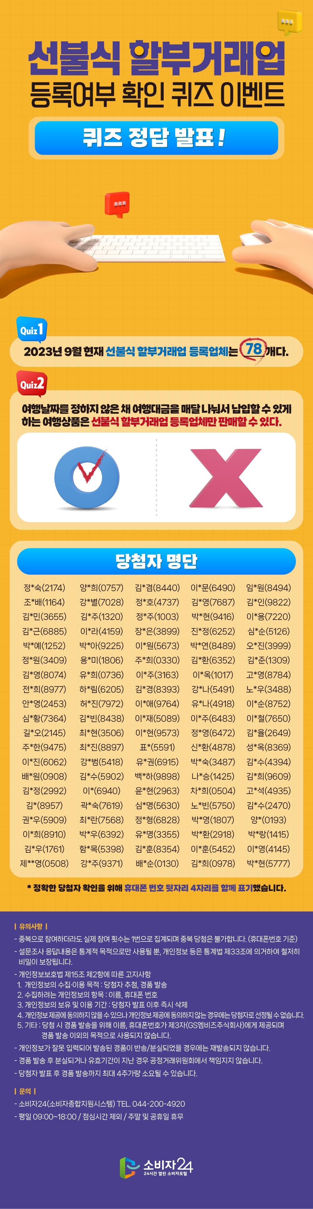  선불식할부거래업 등록여부 확인 퀴즈 이벤트 퀴즈 정답 발표! Quiz1 2023년 9월 현재 선불식할부거래업 등록업체는 78개다. Quiz2 여행날짜를 정하지 않은 채 여행대금을 매달 나눠서 납입할수있게 하는 여행상품은 선불식할부거래업등록업체만 판매할수 있다. X 당첨자 명단 정*숙(2174) 양*희(0757) 김*겸(8440) 이*문(6490) 임*원(8494) 조*배(1164) 강*별(7028) 정*호(4737) 김*영(7687) 김*인(9822) 김*민(3655) 김*주(1320) 정*주(1003) 박*현(9416) 이*용(7220) 김*근(6885) 이*라(4159) 장*은(3899) 진*정(6252) 심*순(5126) 박*예(1252) 박*아(9225) 이*원(5673) 박*연(8489) 오*진(3999) 정*원(3409) 용*미(1806) 주*희(0330) 김*환(6352) 김*준(1309) 김*영(8074) 유*희(0736) 이*주(3163) 이*옥(1017) 고*영(8784) 전*희(8977) 하*림(6205) 김*경(8393) 강*나(5491) 노*우(3488) 안*영(2453) 허*진(7972) 이*애(9764) 유*나(4918) 이*순(8752) 심*황(7364) 김*빈(8438) 이*재(5089) 이*주(6483) 이*철(7650) 길*오(2145) 최*현(3506) 이*현(9573) 정*영(6472) 김*율(2649) 주*한(9475) 최*진(8897) 표*(5591) 신*환(4878) 성*옥(8369) 이*진(6062) 강*범(5418) 유*권(6915) 박*숙(3487) 김*수(4394) 배*원(0908) 김*수(5902) 백*하(9898) 나*승(1425) 김*희(9609) 김*정(2992) 이*(6940) 윤*현(2963) 차*희(0504) 고*석(4935) 김*(8957) 곽*숙(7619) 심*명(5630) 노*빈(5750) 김*수(2470) 권*우(5909) 최*란(7568) 정*형(6828) 박*영(1807) 양*(0193) 이*희(8910) 박*우(6392) 유*명(3355) 박*환(2918) 박*랑(1415) 김*우(1761) 함*목(5398) 김*훈(8354) 이*훈(5452) 이*영(4145) 제**영(0508) 강*주(9371) 배*순(0130) 김*희(0978) 박*현(5777) * 정확한 당첨자 확인을 위해 휴대폰 번호 뒷자리 4자리를 함께 표기했습니다. |유의사항| - 중복으로 참여하더라도 실제 참여 횟수는 1번으로 집계되며 중복 당첨은 불가합니다. (휴대폰번호 기준) - 설문조사 응답내용은 통계적 목적으로만 사용될 뿐, 개인정보 등은 통계법 제33조에 의거하여 철저히 비밀이 보장됩니다. - 개인정보보호법 제15조 제2항에 따른 고지사항 1. 개인정보의 수집·이용 목적 : 당첨자 추첨, 경품 발송 2. 수집하려는 개인정보의 항목 : 이름, 휴대폰 번호 3. 개인정보의 보유 및 이용 기간: 당첨자 발표 이후 즉시 삭제 4. 개인정보 제공에 동의하지 않을 수 있으나 개인정보제공에 동의하지 않는 경우에는 당첨자로 선정될 수 없습니다. 5. 기타 : 당첨시 경품 발송을 위해 이름, 휴대폰번호가 제3자(GS엠비즈주식회사)에게 제공되며 경품 발송 이외의 목적으로 사용되지 않습니다. - 개인정보가 잘못 입력되어 발송된 경품이 반송/분실되었을 경우에는 재발송되지 않습니다. - - 경품 발송 후 분실되거나 유효기간이 지난 경우 공정거래위원회에서 책임지지 않습니다. - 당첨자 발표 후 경품 발송까지 최대 4주가량 소요될 수 있습니다. |문의| - 소비자24(소비자종합지원시스템) TEL. 044-200-4920 평일 09:00~18:00 / 점심시간 제외 / 주말 및 공휴일 휴무 소비자 24 24시간 열린 소비자포털