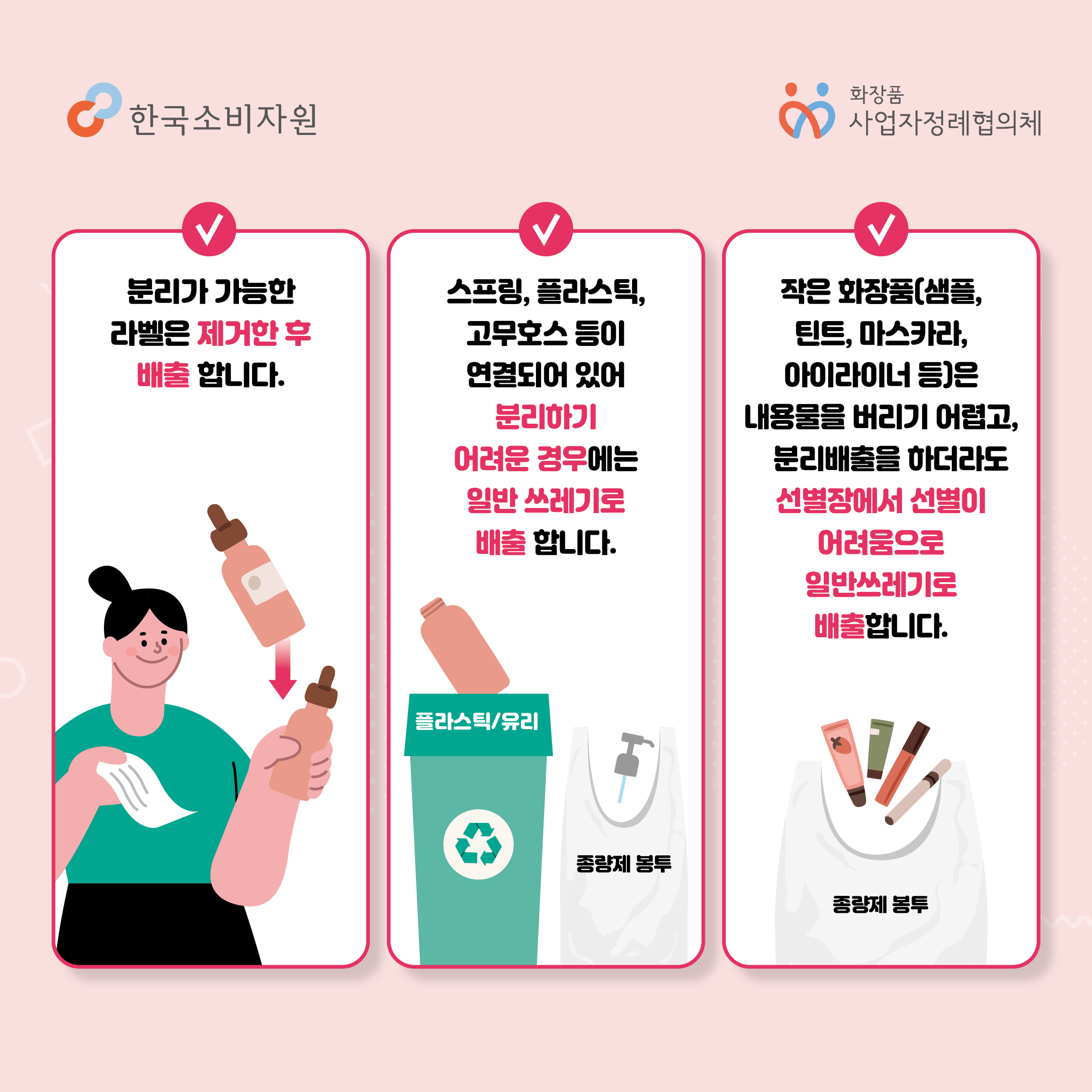 분리가 가능한 라벨은 제거한 후 배출합니다. 스프링, 플라스틱, 고무호스 등이 연결되어 있어 분리하기 어려운 경우에는 일반 쓰레기로 배출합니다. 작은 화장품(샘플, 틴트, 마스카라, 아이라이너 등)은 내용물을 버리기 어렵고, 분리배출을 하더라도 선별장에서 서별이 어려움으로 일반쓰레기로 배출합니다.  