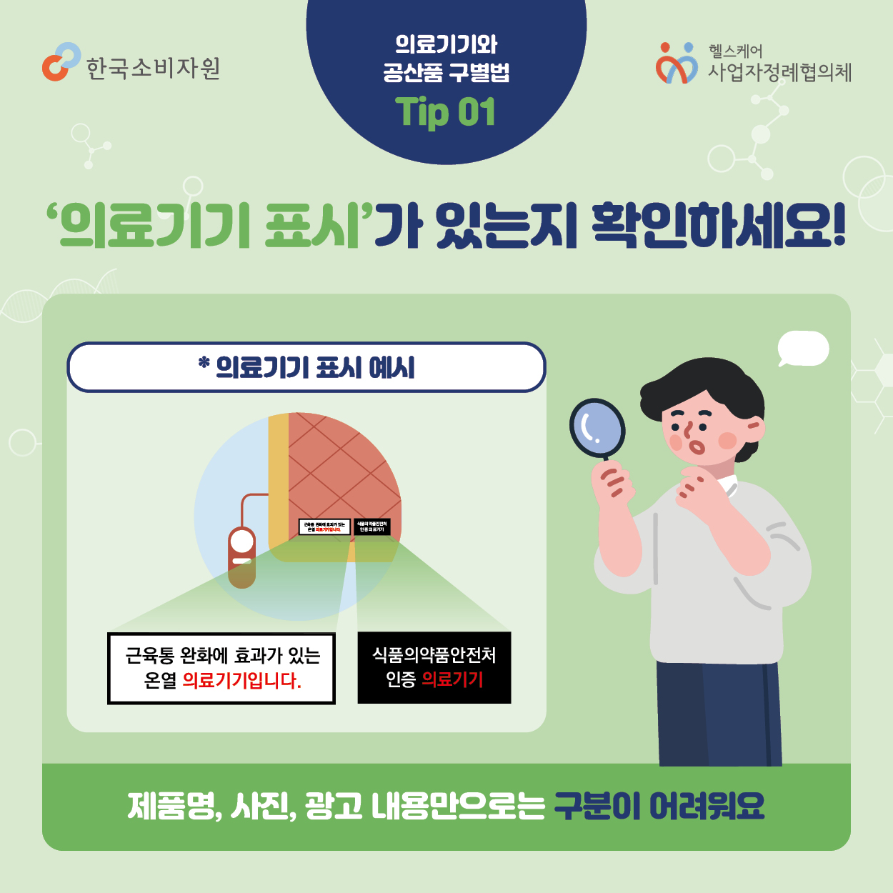 의료기기와 공산품 구별법 Tip01 의료기기 표시가 있는지 확인하세요! *의료기기 표시 예시 근육통 완화에 효과가 있는 온열 의료기기입니다. 식품의약품안전처 인증 의료기기 제품명, 사진, 광고 내용만으로는 구분이 어려워요  