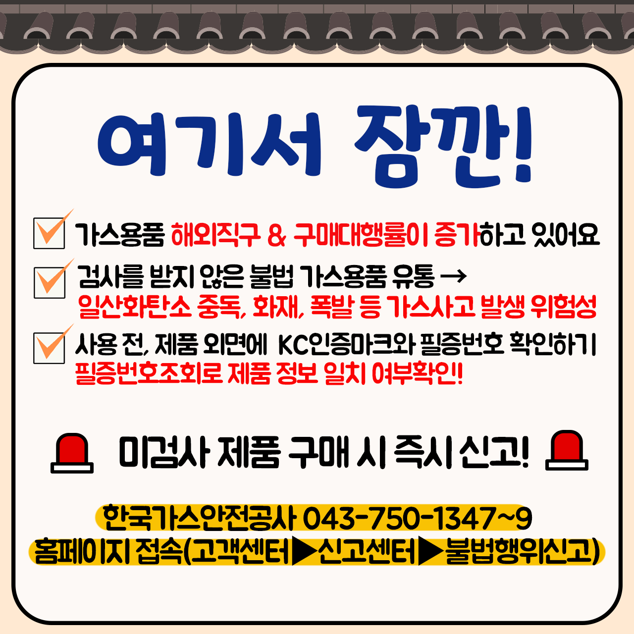 여기서 잠깐! 가스용품 해외직구&구매대행률이 증가하고 있어요, 검사를 받지 않은 불법 가스용품 유통, 일산화탄소 중독, 화재, 폭발 등 가스사고 발생 위험성, 사용 전 제품 외면에 KC인증마크와 필증번호 확인하기 필증번호조회로 제품 정보 일치 여부확인! 미검사 제품 구매 시 즉시 신고! 한국가스안전공사 043-750-1347~9 홈페이지 접속(고객센터, 신고센터, 불법행위신고)  