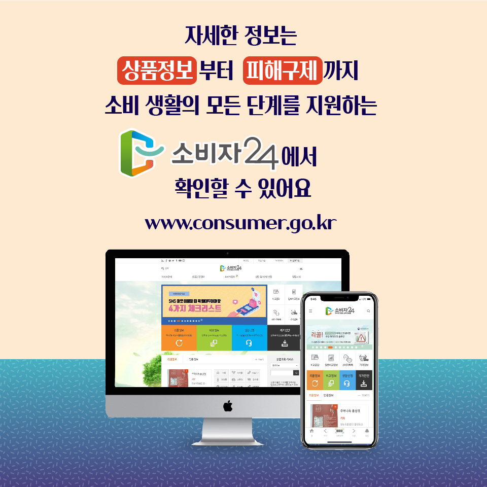 자세한 정보는 상품정보부터 피해구제까지 소비 생활의 모든 단계를 지원하는 소비자24에서 확인할 수 있어요 www.consumer.go.kr
