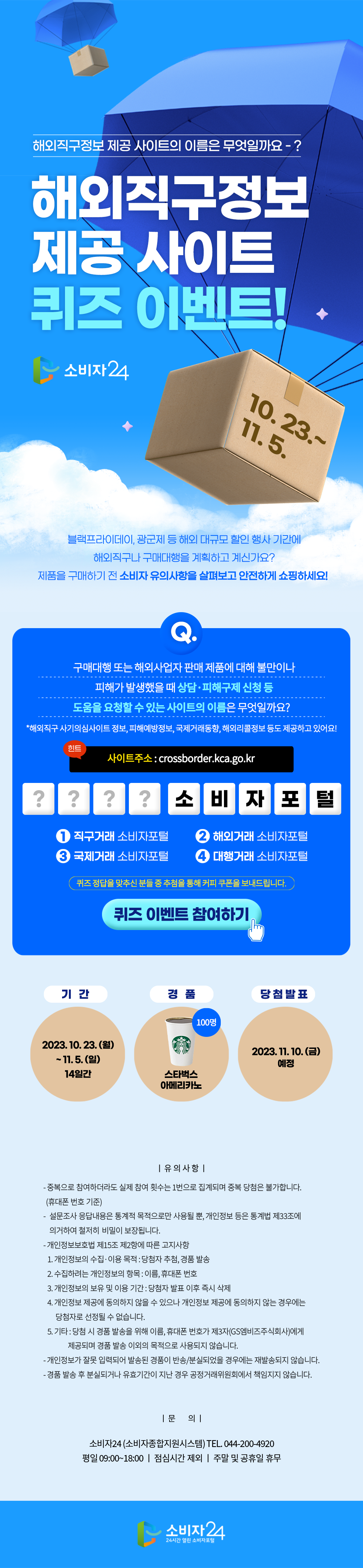 해외직구정보 제공 사이트의 이름은 무엇일까요? 해외직구정보 제공 사이트 퀴즈 이벤트! 블랙프라이데이, 광군제 등 해외 대규모 할인 행사 기간에 해외직구나 구매대행을 계획하고 계신가요? 제품을 구매하기 전 소비자 유의사항을 살펴보고 안전하게 쇼핑하세요! 구매대행 또는 해외사업자 판매 제품에 대해 불만이나 피해가 발생했을 때 상담, 피해구제 신청 등 도움을 요청할 수 있는 사이트의 이름은 무엇일까요? *해외직구 사기의심사이트 정보, 피해예방정보, 국제거래동향, 해외리콜정보 등도 제공하고 있어요! 힌트 사이트 주소 : crossborder.kca.go.kr ????소비자포털 1. 직구거래 소비자포털 2. 해외거래 소비자포털 3. 국제거래 소비자포털 4. 대행거래 소비자포털 퀴즈 정답을 맞추신 분들 중 추첨을 통해 커피 쿠폰을 보내드립니다. 퀴즈 이벤트 참여하기 기간 2023.10.23.(월)~11.5.(일) 경품 스타벅스 아메리카노 100명 당첨발표 2023.11.10.(금) 예정 유의사항 중복으로 참여하더라도 실제 참여 횟수는 1번으로 집계되며 중복 당첨은 불가합니다.(휴대폰 번호 기준) 설문조사 응답내용은 통계적 목적으로만 사용될 뿐, 개인정보 등은 통계법 제33조에 의거하여 철저히 비밀이 보장됩니다. 개인정보보호법 제15조 제2항에 따른 고지사항 1.개인정보의 수집, 이용 목적 : 당첨자 추첨, 경품 발송 2.수집하려는 개인정보의 항목 : 이름, 휴대폰 번호 3.개인정보의 보유 및 이용 기간 : 당첨자 발표 이후 즉시 삭제 4.개인정보 제공에 동의하지 않을 수 있으나 개인정보 제공에 동의하지 않는 경우에는 당첨자로 선정될 수 없습니다. 5.기타:당첨 시 경품 발송을 위해 이름, 휴대폰 번호가 제3자(GS엠비즈주식회사)에게 제공되며 경품 발송 이외의 목적으로 사용되지 않습니다. 개인정보가 잘못 입력되어 발송된 경품이 반송/분실되었을 경우에는 재발송되지 않습니다. 경품 발송 후 분실되거나 유효기간이 지난 경우 공정거래위원회에서 책임지지 않습니다. 문의 소비자24(소비자종합지원시스템) TEL.044-200-4920 평일 09:00~18:00 점심시간 제외 주말 및 공휴일 휴무