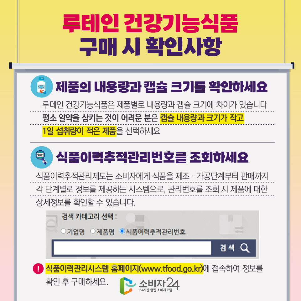 루테인 건강기능식품 구매 시 확인사항 - 제품의 내용량과 캡슐 크기를 확인하세요 : 루테인 건강기능식품은 제품별로 내용량과 캡슐 크기에 차이가 있습니다. 평소 알약을 삼키는 것이 어려운 분은 캡슐 내용량과 크기가 작고 1일 섭취량이 적은 제품을 선택하세요. - 식품이력추적관리번호를 조회하세요 식품이력추적관리제도는 소비자에게 식품을 제조‧가공단계부터 판매까지 각 단계별로 정보를 제공하는 시스템으로, 관리번호를 조회 시 제품에 대한 상세정보를 확인할 수 있습니다. ※ 식품이력관리시스템 홈페이지(www.tfood.go.kr)에 접속하여 정보를 확인 후 구매하세요.