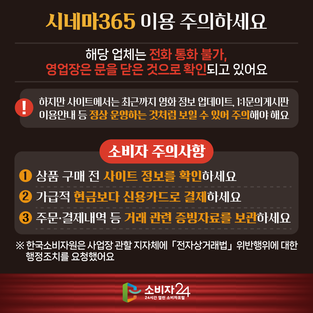 [시네마365 이용 주의하세요] 해당 업체는 전화 통화 불가, 영업장은 문을 닫은 것으로 확인되고 있어요 하지만 사이트에서는 최근까지 영화 정보 업데이트, 1:1문의게시판 이용안내 등 정상 운영하는 것처럼 보일 수 있어 주의해야 해요 [소비자 주의사항] ㅇ 상품 구매 전 사이트 정보를 확인하세요 ㅇ 가급적 현금보다 신용카드로 결제하세요 ㅇ 주문·결제내역 등 거래 관련 증빙자료를 보관하세요 ※ 한국소비자원은 사업장 관할 지자체에 「전자상거래법」 위반행위에 대한 행정조치를 요청했어요 