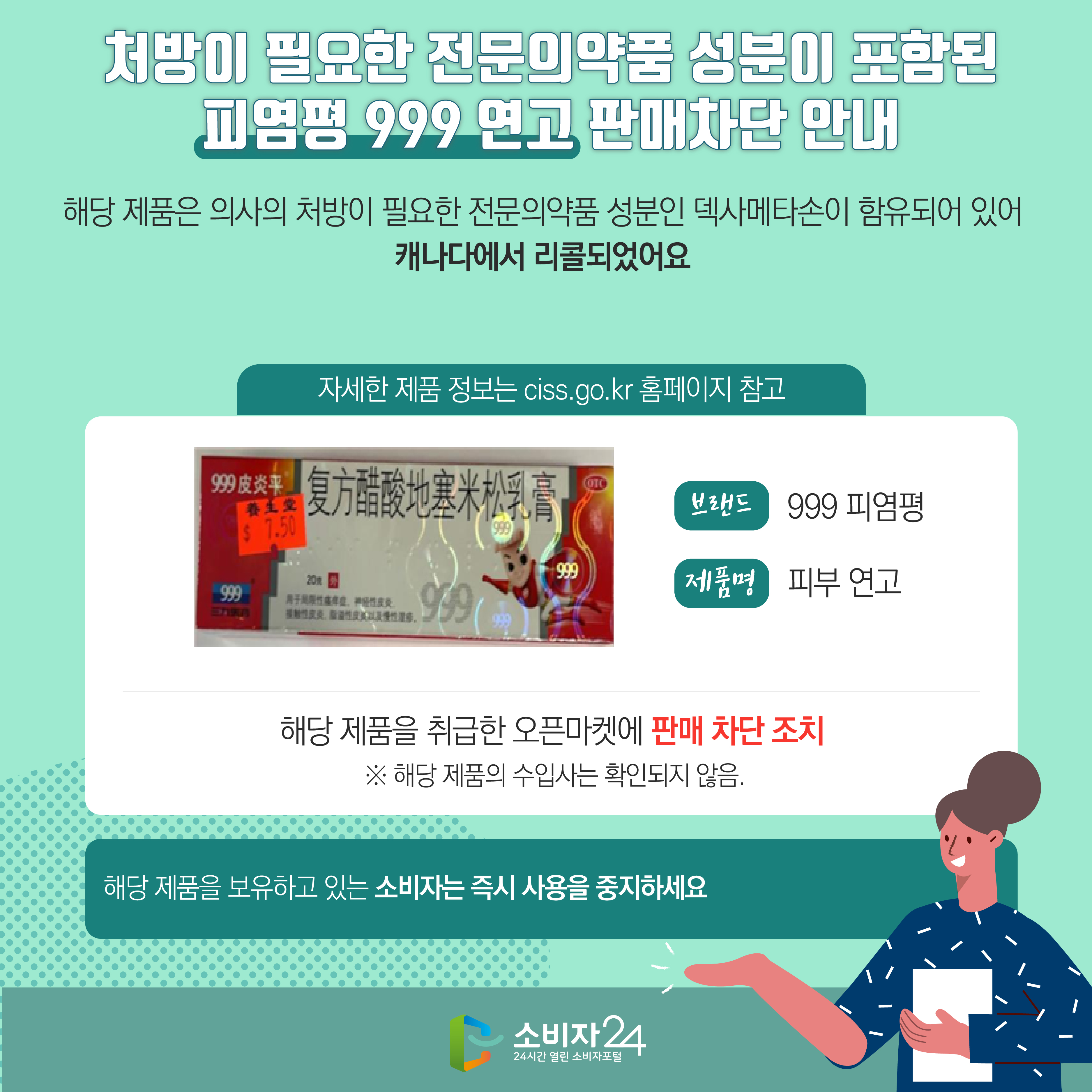 처방이 필요한 전문의약품 성분이 포함된 피염평 999 연고 판매차단 안내 해당 제품은 의사의 처방이 필요한 전문의약품 성분인 덱사메타손이 함유되어 있어 캐나다에서 리콜되었어요 (자세한 제품 정보는 ciss.go.kr 홈페이지 참고) 브랜드 999 피염평 제품명 피부 연고 해당 제품을 취급한 오픈마켓에 판매 차단 조치  ※ 해당 제품의 수입사는 확인되지 않음. 해당 제품을 보유하고 있는 소비자는 즉시 사용을 중지하세요