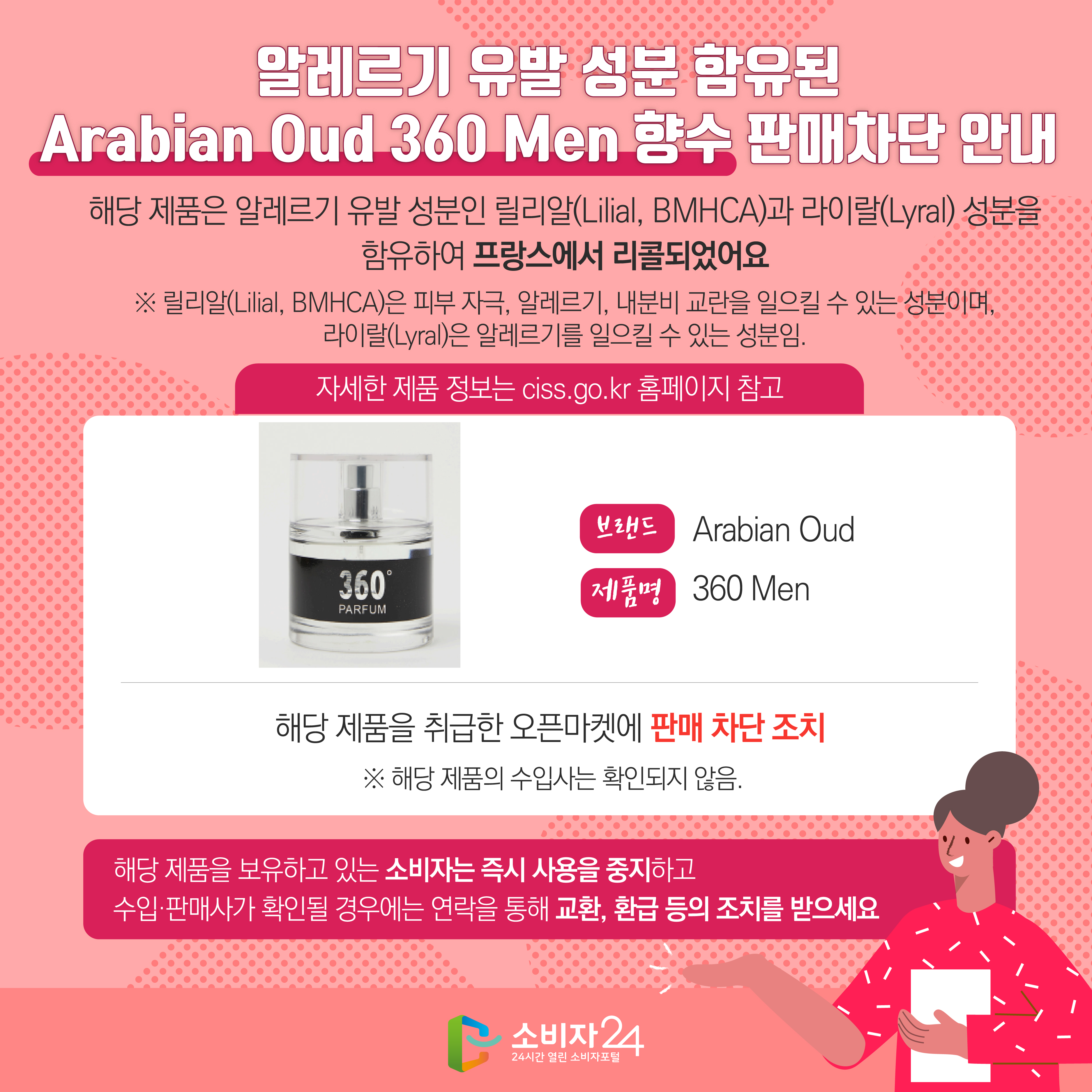 알레르기 유발 성분 함유된 Arabian Oud 360 Men 향수 판매차단 안내 해당 제품은 알레르기 유발 성분인 릴리알(Lilial, BMHCA)과 라이랄(Lyral) 성분을 함유하여 프랑스에서 리콜되었어요 ※ 릴리알(Lilial, BMHCA)은 피부 자극, 알레르기, 내분비 교란을 일으킬 수 있는 성분이며, 라이랄(Lyral)은 알레르기를 일으킬 수 있는 성분임. (자세한 제품 정보는 ciss.go.kr 홈페이지 참고) 브랜드 Arabian Oud 제품명 360 Men 해당 제품을 취급한 오픈마켓에 판매 차단 조치  ※ 해당 제품의 수입사는 확인되지 않음. 해당 제품을 보유하고 있는 소비자는 즉시 사용을 중지하고 수입·판매사가 확인될 경우에는 연락을 통해 교환, 환급 등의 조치를 받으세요
